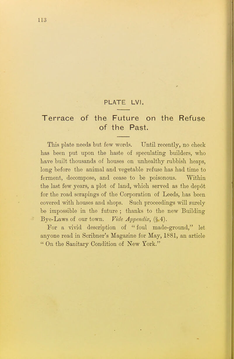 PLATE LVI. Terrace of the Future on the Refuse of the Past. This plate needs but few words. Until recently, no check has been put upon the haste of speculating builders, who have built thousands of houses on unhealthy rubbish heaps, long before the animal and vegetable refuse has had time to ferment, decompose, and cease to be poisonous. Within the last few years, a plot of land, which served as the depot for the road scrapings of the Corporation of Leeds, has been covered with houses and shops. Such proceedings will siu'ely be impossible in the future ; thanks to the new Building Bye-Laws of our town. Vide Appendix, (§ 4). For a vivid description of  foul made-ground, let anyone read in Scribner's Magazine for May, 1881, an article  On the Sanitary Condition of New York.