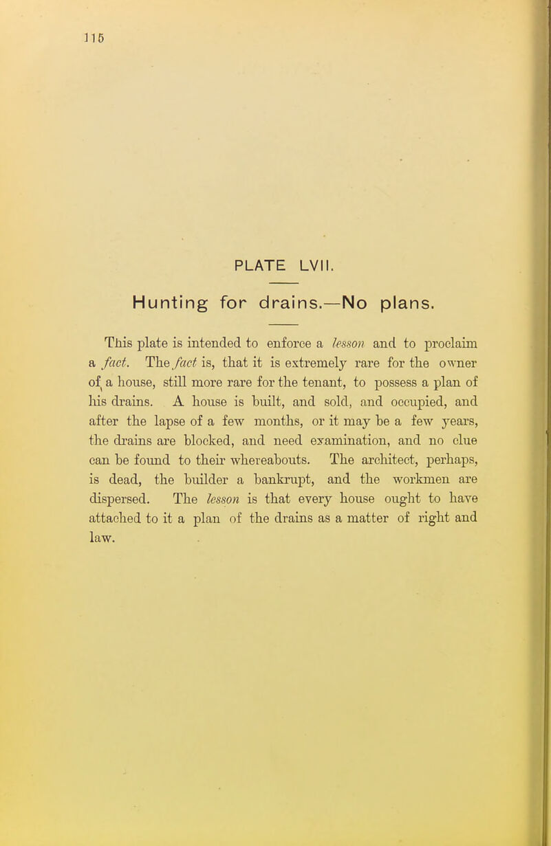 PLATE LVII. Hunting for drains.—No plans. This plate is intended to enforce a lesson and to proclaim a fact. The fact is, that it is extremely rare for the owner of a house, still more rare for the tenant, to possess a plan of his di'ains. A house is built, and sold, and occupied, and after the lapse of a few months, or it may be a few years, the drains are blocked, and need examination, and no clue can be found to their whereabouts. The architect, perhaps, is dead, the builder a bankrupt, and the workmen are dispersed. The lesson is that every house ought to have attached to it a plan of tbe drains as a matter of right and law.