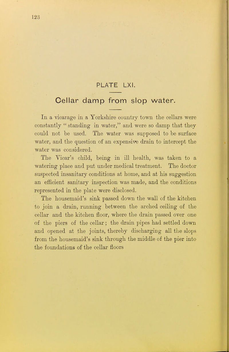 PLATE LXI. Cellar damp from slop water. In a vicarage in a Yorkshire country town tlie cellars were constantly  standing in water, and were so damp that they could not be used. The water was supposed to be surface water, and the question of an expensive drain to intercept the water was considered. The Yicar's child, being in ill health, was taken to a watering place and put under medical treatment. The doctor suspected insanitary conditions at home, and at his suggestion an efficient sanitary inspection was made, and the conditions represented in the plate were disclosed. The housemaid's siok passed down the wall of the kitchen to join a drain, running between the arched ceiling of the cellar and the kitchen floor, where the drain passed over one of the piers of the cellar; the drain pipes had settled down and opened at the joints, thereby discharging aU the slops from the housemaid's sink through the middle of the pier into the foimdations of the cellar floors