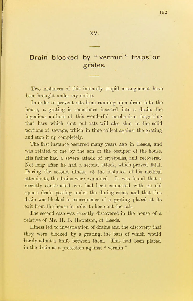 XV. Drain blocked by vermin traps or . grates. Two instances of this intensely stupid arrangement have been brought under my notice. In order to prevent rats from running up a drain into the house, a grating is sometimes inserted into a drain, the ingenious authors of this wonderful mechanism forgetting that bars which shut out rats will also shut in the solid portions of sewage, which in time collect against the grating and stop it up completely. The first instance occurred many years ago in Leeds, and was related to me by the son of the occupier of the house. His father had a severe attack of erysipelas, and recovered. Not long after he had a second attack, which proved fatal. During the second illness, at the instance of his medical attendants, the drains were examined. It was found that a recently constructed w.c. had been connected with an old square drain passing under the dining-room, and that this drain was blocked in consequence of a grating placed at its exit from the house in order to keep out the rats. The second case was recently discovered in the house of a relative of Mr. H. B. Hewetson, of Leeds. Illness led to investigation of drains and the discovery that they were blocked by a grating, the bars of which would barely admit a knife between them. This had been placed in the drain as a protection against  vermin.