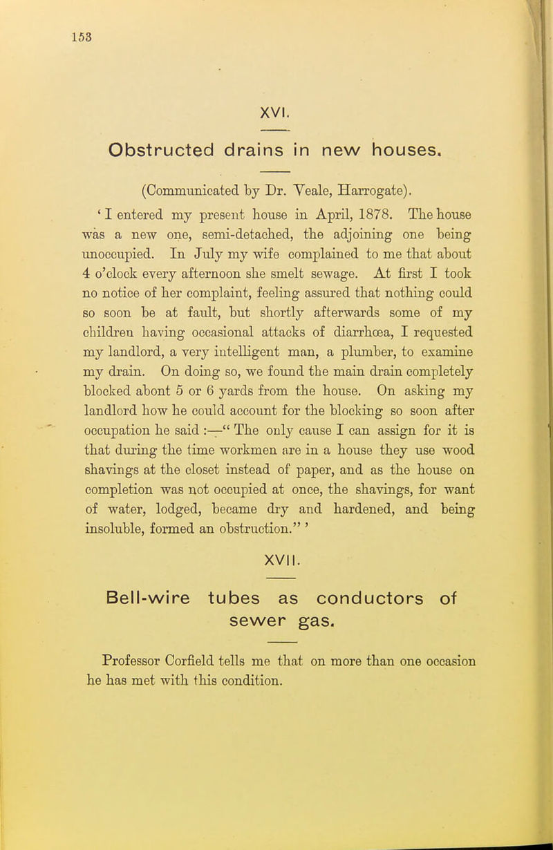 158 XVI. Obstructed drains in new houses. (Communicated by Dr. Veale, Harrogate). ' I entered my present house in April, 1878. The house was a new one, semi-detached, the adjoining one being imoccupied. In July my wife complained to me that about 4 o'clock every afternoon she smelt sewage. At first I took no notice of her complaint, feeling assm'ed that nothing could so soon be at fault, but shortly afterwards some of my children having occasional attacks of diarrhoea, I requested my landlord, a very intelligent man, a plumber, to examine my drain. On doing so, we found the main drain completely blocked about 5 or 6 yards from the house. On asking my landlord how he could account for the blocldng so soon after occupation he said :— The only cause I can assign for it is that during the time workmen are in a house they use wood shavings at the closet instead of paper, and as the house on completion was not occupied at once, the shavings, for want of water, lodged, became dry and hardened, and being insoluble, formed an obstruction. ' XVII. Bell-wire tubes as conductors of sewer gas. Professor Corfield tells me that on more than one occasion he has met with this condition.