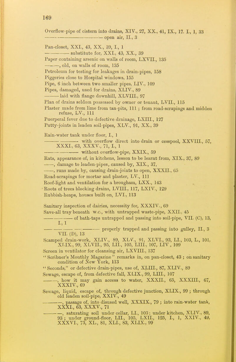 Overflow-pipe of cistern into drains, XIV., 27, XX., 41, IX., 17. I., 1, 33 open air, II., 3 Pan-closet, XXI., 43, XX., 39, I., 1 substitute for, XXI., 43, XX., 39 Paper containing arsenic on walls of room, LXVII., 135 — , old, on walls of room, 135 Petroleum for testing for leakages in drain-pipes, 158 Piggeries close to Hospital windows, 155 Pipe, 6 inch between two smaller pipes, LIV., 109 Pipes, damaged, used for drains, XLIV., 89 laid with flange downhill, XLVIII., 97 Plan of drains seldom poasessed by owner or tenant, LVIL, 115 Plaster made from lime from tan-pits. 111; from road-scrapings and midden refuse, LV., Ill Puerperal fever due to defective drainage, LXIII., 127 Putty-joints in leaden soil-pipes, XLV., 91, XX., 39 Eain-water tank under floor, I., 1 ■ with overflow direct into drain or cesspool, XXVIII., 57, XXXI., 63, XXXV., 71, I., 1 without overflow-pipe, XXIX., 59 Rats, appearance of, in kitchens, lesson to be learnt from, XIX., 37, 89 , damage to leaden-pipes, caused by, XIX., 37, , runs made by, causing drain-joints to open, XXXII., Go Road-scrapings for mortar and plaster, LV., Ill Roof-light and ventilation for a brougham, LXX., 143 -Roots of trees blocking drains, LVHI., 117, LXIV., 129 Rubbish-heaps, houses built on, LVI., 113 Sanitary inspection of dairies, necessity for, XXXIIV., 69 Save-all tray beneath w.c, with untrapped waste-pipe, XXII., 45 of bath-taps untrapped and passing into soil-pipe, VII. (C), 13, I-,l properly trapped and passing into gulley, II., 3 Vn. (D), 13 Scamped drain-work, XLIV., 89, XLV., 91, XLVI., 93, LI., 103, L., 101. XriX., 99, XLVIL, 95, LIL, 105, LIII., 107, LIV, 109 Screen in ventilator for cleansing au-, LXVIII., 137  Scribner's Monthly Magazine  remarks in, on pan-closet, 43 ; on sanitary condition of New York, 113  Seconds, or defective drain-pipes, use of, XLIII., 87, XLIV., 89 Sewage, escape of, from defective fall, XLIX., 99, LIII., 107 , how it may gain access to water, XXXJI., 65, XXXIII., 67, XXXIV., 69 Sewage, liquid, escape of, through defective junction, XLIX., 99 ; through old leaden soil-pipe, XXIV., 49 , passage of, into disused well, XXXIX., 79 ; into rain-water tank, XXXI., 63, XXXV., 71 , saturating soil imder cellar, LI., 103; under kitchen, XLIV., 89, 93 ; under ground-floor, LIL, 105, LXIL, 125, L, I, XXIV., 49, XXXVI., 73, XL., 81, XLI., 83, XLIX., 99