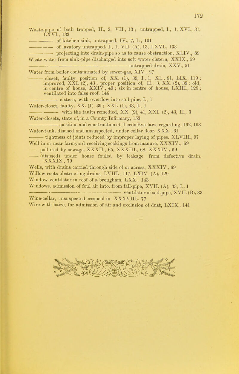 Waste-pipe of bath trapped, II., 3, V^l., 13; mitrapped, J., 1, XVI., 31, LXVI., 133 of kitchen sink, uiitrapped, IV., 7, L., 101 of lavatory untrapped, I., 1, VII. (A), 13, LXVI., 133 projecting into drain-pipe so as to cause obstruction, XLIV., 89 Waste-water from sink-pipe discharged into soft water cistern, XXIX., 59 untrapped drain, XXV., 51 Water from boiler contaminiited by sewer-gas, XIV., 27 closet, faulty position of, XX. (1), 39, I., 1, XL., SI, LIX., 119 ; improved, XXI. (2), 43 ; pi'oper position of, II., 3, XX. (2), 39; old, in centre of house, XXIV., 49 ; six in centre of house, LXIII., 128 ; ventilated into false roof, 146 ■ cistern, with overflow into soil-pijje, I., 1 Water-closet, faulty, XX. (1), 39; XXI. (1), 43, I., 1 with the faults remedied, XX. (2), 41, XXI. (2), 43, II., 3 Water-closets, state of, in a County Infirmary, 153 .position and construction of, Leeds Bye-laws regarding, 162, 163 Water-tank, disused and unsuspected, under cellar floor, XXX., 61 tightness of joints reduced by improper laying of pipes. XLVIII., 97 Well in or near farmyard receiving soakings from manure, XXXIV., 69 polluted by sewage, XXXIL, 65, XXXIII., 68, XXXIV., 69 (disused) under house fouled by leakage from defective drain. XXXIX., 79 WeUs, with drains carried through side of or across, XXXIV., 69 Willow roots obstructing drains, LVIII., 117, LXIV. (A), 129 Window-ventilator in roof of a brougham, LXX., 143 Windows, admission of foul air into, from faU-pipe, XVII. (A), 33, I., 1 — ventilator of soil-pipe, XVII. (E), 33 Wine-ceUar, unsuspected cesspool in, XXXVIII., 77 Wire with baize, for admission of air and exclusion of dust, LXIX., 141