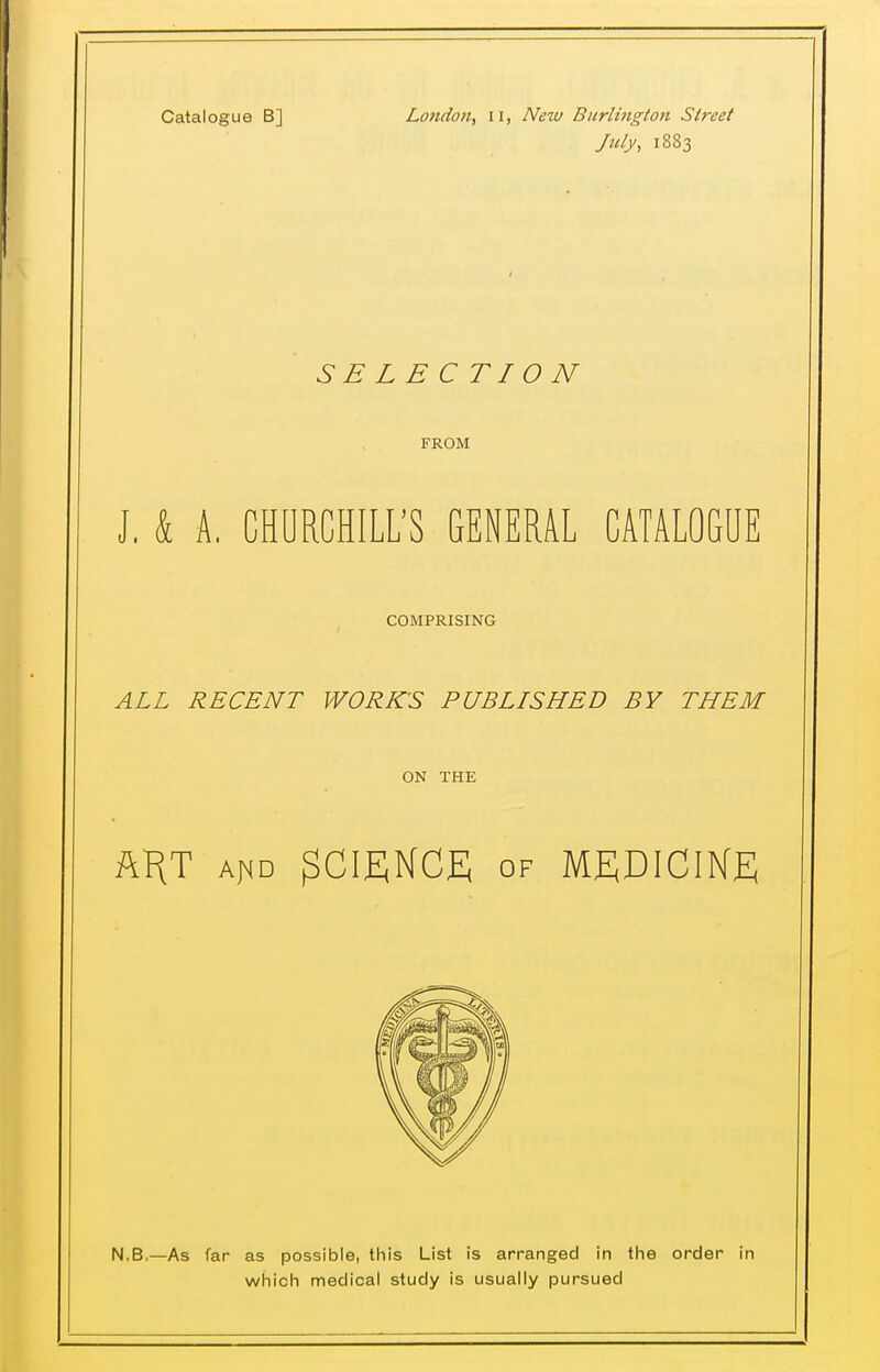 July, 1883 SELECTION FROM J, k A. CHURCHILL'S GENERAL CATALOGUE COMPRISING ALL RECENT WORKS PUBLISHED BY THEM ON THE ft^T Af<D SCIENCE OF MEDICIKE N.B,—As far as possible, this List is arranged in the order in which medical study is usually pursued