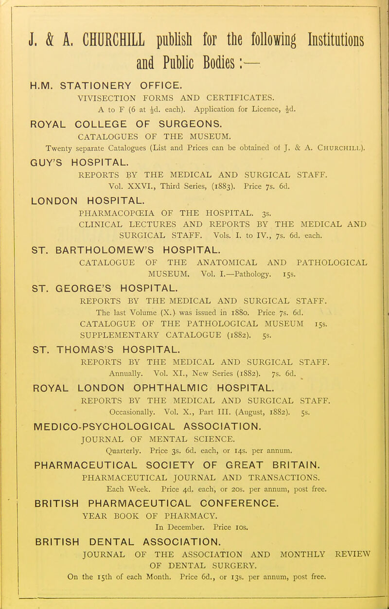 J. & A. CHURCHILL puWlsti for the following Institutions and Public Bodies :— H.M. STATIONERY OFFICE. VIVISECTION FORMS AND CERTIFICATES. A to F (6 at id. each). Application for Licence, Jd. ROYAL COLLEGE OF SURGEONS. CATALOGUES OF THE MUSEUM. Twenty separate Catalogues (List and Prices can be obtained of J. & A. Churchill). GUY'S HOSPITAL. REPORTS BY THE MEDICAL AND SURGICAL STAFF. Vol. XXVI., Third Series, (1883). Price 7s. 6d. LONDON HOSPITAL. PHARMACOPCEIA OF THE HOSPITAL. 3s. CLINICAL LECTURES AND REPORTS BY THE MEDICAL AND SURGICAL STAFF. Vols. I. to IV., 7s. 6d. each. ST. BARTHOLOMEW'S HOSPITAL. CATALOGUE OF THE ANATOMICAL AND PATHOLOGICAL MUSEUM. Vol. I.—Pathology. iSs. ST. GEORGE'S HOSPITAL. REPORTS BY THE MEDICAL AND SURGICAL STAFF. The last Volume (X.)- was issued in 1880. Price 7s. 6d. CATALOGUE OF THE PATHOLOGICAL MUSEUM 155. SUPPLEMENTARY CATALOGUE (1882). 55. ST. THOMAS'S HOSPITAL. REPORTS BY THE MEDICAL AND SURGICAL STAFF. Annually. Vol. XL, New Series (1882). 7s. 6d. _ ROYAL LONDON OPHTHALMIC HOSPITAL. REPORTS BY THE MEDICAL AND SURGICAL STAFF. Occasionally. Vol. X., Part III. (August, 1882). 5s. MEDICO-PSYCHOLOGICAL ASSOCIATION. JOURNAL OF MENTAL SCIENCE. Quarterly. Price 3s. 6d. each, or 14s. per annum. PHARMACEUTICAL SOCIETY OF GREAT BRITAIN. PHARMACEUTICAL JOURNAL AND TRANSACTIONS. Each Week. Price 4d. each, or 20s. per annum, post free. BRITISH PHARMACEUTICAL CONFERENCE. YEAR BOOK OF PHARMACY. In December. Price los. BRITISH DENTAL ASSOCIATION. JOURNAL OF THE ASSOCIATION AND MONTHLY REVIEW OF DENTAL SURGERY. On the 15th of each Month. Price 6d., or 13s. per annum, post free.