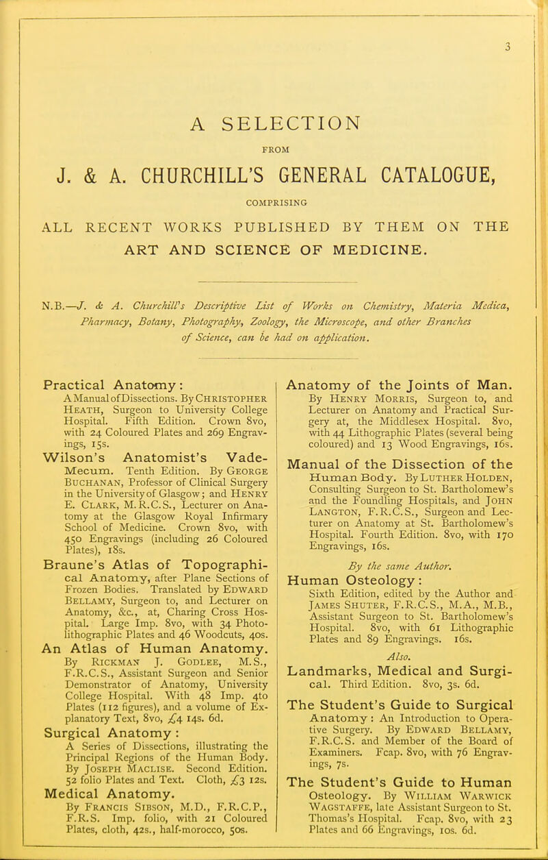 A SELECTION FROM J. & A. CHURCHILL'S GENERAL CATALOGUE, COMPRISING ALL RECENT WORKS PUBLISHED BY THEM ON THE ART AND SCIENCE OF MEDICINE. N.B.—J. & A. ChurchiWs Descriptive List of Works on Chetnistry, Materia Medica, Pharmacy, Botany, Photography, Zoology, the Microscope, and otiier Branches of Science, can be had on application. Practical Anatomy: A Manual of Dissections. By CHRISTOPHER Heath, Surgeon to University College Hospital. Fifth Edition. Crown 8vo, with 24 Coloured Plates and 269 Engrav- ings, 15s. Wilson's Anatomist's Vade- Mecum. Tenth Edition. By George Buchanan, Professor of Clinical Surgery in the University of Glasgow; and Henry E. Clark, M. R.C.S., Lecturer on Ana- tomy at the Glasgow Royal Infirmary School of Medicine. Crown 8vo, with 450 Engravings (including 26 Coloured Plates), 18s. Braune's Atlas of Topographi- cal Anatomy, after Plane Sections of Frozen Bodies. Translated by Edward Bellamy, Surgeon to, and Lecturer on Anatomy, &c., at. Charing Cross Hos- pital. Large Imp. 8vo, with 34 Photo- lithographic Plates and 46 Woodcuts, 40s. An Atlas of Human Anatomy. By RiCKMAN J. Godlee, M.S., F. R.C. S., Assistant Surgeon and Senior Demonstrator of Anatomy, University College Hospital. With 48 Imp. 4to Plates (112 figures), and a volume of Ex- planatory Text, Svo, 14s. 6d. Surgical Anatomy : A Series of Dissections, illustrating the Principal Regions of the Human Body. By Joseph Maclise. Second Edition. 52 folio Plates and Text. Cloth, £z 12s. Medical Anatomy. By Francis Sibson, M.D., F.R.C.P., F.R.S. Imp. folio, with 21 Coloured Plates, cloth, 42s., half-morocco, 50s. Anatomy of the Joints of Man. By PIenry Morris, Surgeon to, and Lecturer on Anatomy and Practical Sur- gery at, the Middlesex Hospital. Svo, with 44 Lithographic Plates (several being coloured) and 13 Wood Engravings, i6s. Manual of the Dissection of the Human Body. By Luther Holden, Consulting Surgeon to St. Bartholomew's and the Foundling Hospitals, and John Langton, F.R.C.S., Surgeon and Lec- turer on Anatomy at St. Bartholomew's Hospital. Fourth Edition. Svo, with 170 Engravings, 16s. By the same Author. Human Osteology: Sixth Edition, edited by the Author and James Shuter, F.R.C.S., M.A., M.B., Assistant Surgeon to St. Bartholomew's Hospital. Svo, with 61 Lithographic Plates and 89 Engravings. 16s. Also. Landmarks, Medical and Surgi- cal. Third Edition. Svo, 3s. 6d. The Student's Guide to Surgical Anatomy : An Introduction to Opera- tive Surgery. By Edward Bellamy, F.R.C.S. and Member of the Board of Examiners. Fcap. Svo, with 76 Engrav- ings, 7s. The Student's Guide to Human Osteology. By William Warwick Wagstaffe, late Assistant Surgeon to St. Thomas's Hospital. Fcap. Svo, with 23 Plates and 66 Engravings, los. 6d.