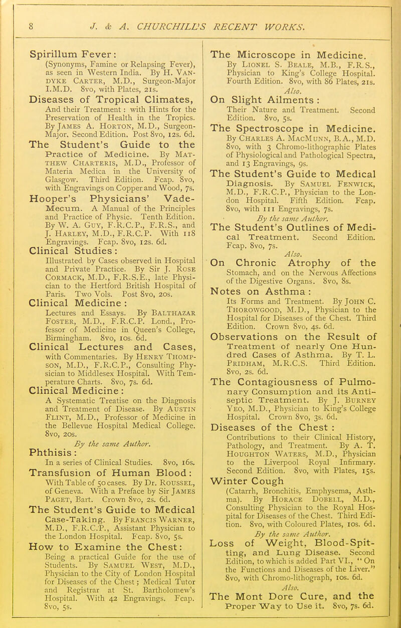 Spirillum Fever: (Synonyms, Famine or Relapsing Fever), as seen in Western India. By H. Van- dyke Carter, M.D., Surgeon-Major I.M.D. 8vo, with Plates, 21s. Diseases of Tropical Climates, And their Treatment : with Hints for the Preservation of Health in the Tropics. By James A. Horton, M.D., Surgeon- Major. Second Edition. PostSvo, 12s. 6d. The Student's Guide to the Practice of Medicine. By Mat- thew Charteris, M.D., Professor of Materia Medica in the University of Glasgow. Third Edition. Fcap. 8vo, with Engravings on Copper and Wood, 7s. Hooper's Physicians' Vade- Mecum. A Manual of the Principles and Practice of Physic. Tenth Edition. By W. A. Guy, F.R.C.P., F.R.S., and J. Harley, M.D., F.R.C.P. With 118 Engravings. Fcap. 8vo, 12s, 6d. Clinical Studies: Illustrated by Cases observed in Hospital and Private Practice. By Sir J. Rose Cormack, M.D., F.R.S.E., late Physi- cian to the Hertford British Hospital of Paris. Two Vols. Post 8vo, 20s. Clinical Medicine : Lectures and Essays. By Balthazar Foster, M.D., F.R.C.P. Lond., Pro- fessor of Medicine in Queen's College, Birmingham. 8vo, los. 6d. Clinical Lectures and Cases, with Commentaries. By Henry Thomp- son, M.D., F.R.C.P., Consulting Phy- sician to Middlesex Hospital. With Tem- perature Charts. 8vo, 7s. 6d. Clinical Medicine: A Systematic Treatise on the Diagnosis and Treatment of Disease. By AUSTIN Flint, M.D., Professor of Medicine in the Bellevue Hospital Medical College. 8vo, 20s. By the same Author. Phthisis: In a series of Clinical Studies. 8vo, i6s. Transfusion of Human Blood: With Table of 50 cases. By Dr. RousSEL, of Geneva. With a Preface by Sir James Paget, Bart. Crown 8vo, 2s. 6d. The Student's Guide to Medical Case-Taking. By Francis Warner, M.D., F.R.C.P., Assistant Physician to the London Hospital. Fcap. 8vo, 5s. How to Examine the Chest: Being a practical Guide for the use of Students. By Samuel West, M.D., Physician to the City of London Hospital for Diseases of the Chest; Medical Tutor and Registrar at St. Bartholomew's Hospital. With 42 Engravings. Fcap. 8vo, 5s. The Microscope in Medicine. By Lionel S. Beale, M.B., F.R.S., Physician to King's College Hospital. Fourth Edition. 8vo, with 86 Plates, 21s. Also. On Slight Ailments : Their Nature and Treatment. Second Edition. 8vo, 5s. The Spectroscope in Medicine. By Charles A. MacMunn, B.A., M.D. 8vo, with 3 Chromo-lithographic Plates of Physiological and Pathological Spectra, and 13 Engravings, 9s. The Student's Guide to Medical Diagnosis. By Samuel Fenwick, M.D., F.R.C.P., Physician to the Lon- don Hospital. Fifth Edition. Fcap. 8vo, with III Engravings, 7s. By the same A tiihor. The Student's Outlines of Medi- cal Treatment. Second Edition. Fcap. 8vo, 7s. Also. On Chronic Atrophy of the Stomach, and on the Nervous Affections of the Digestive Organs. 8vo, 8s. Notes on Asthma : Its Forms and Treatment. By John C. Thorowgood, M.D., Physician to the Hospital for Diseases of the Chest. Third Edition. Crown 8vo, 4s. 6d. Observations on the Result of Treatment of nearly One Hun- dred Cases of Asthma. By T. L. Pridham, M.R.C.S. Third Edition. 8vo, 2s. 6d. The Contagiousness of Pulmo- nary Consumption and its Anti- septic Treatment. By J. Burney Yeo, M.D., Physician to King's College Hospital. Crown 8vo, 3s. 6d. Diseases of the Chest : Contributions to their Clinical History, Pathology, and Treatment. By A. T, Houghton Waters, M.D., Physician to the Liverpool Royal Infirmary. Second Edition. Svo, with Plates, 15s. Winter Cough (Catarrh, Bronchitis, Emphysema, Asth- ma). By Horace Dobei.l, M.D., Consulting Physician to the Royal Hos- pital for Diseases of the Chest. Third Edi- tion. 8vo, with Coloured Plates, los. 6d. By the same Author. Loss of Weight, Blood-Spit- ting, and Lung Disease. Second Edition, to which is added Part VI.,  On the Functions and Diseases of the Liver. Svo, with Chromo-lithograph, los. 6d. Also. The Mont Dore Cure, and the Proper Way to Use it. Svo, 7s. 6d.