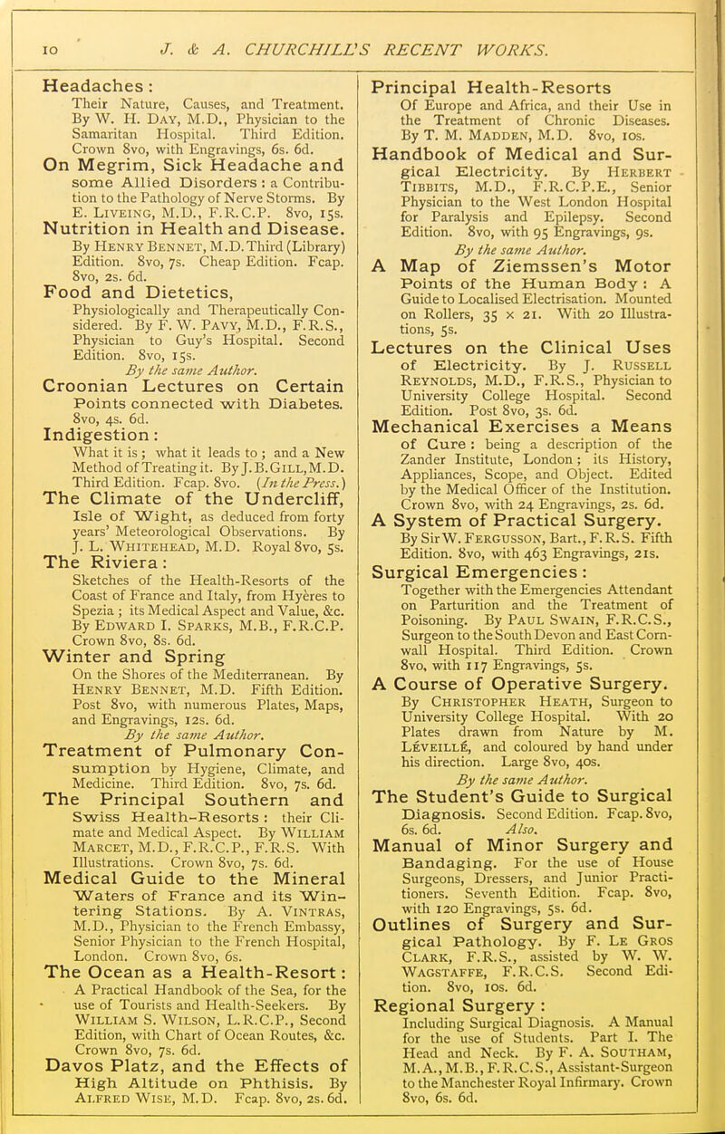 Headaches : Their Nature, Causes, and Treatment. By W. H. Day, M.D., Physician to the Samaritan Hospital. Third Edition. Crown 8vo, with Engravings, 6s. 6d. On Megrim, Sick Headache and some Allied Disorders : a Contribu- tion to the Pathology of Nerve Storms. By E. LiVEiNG, M.D., F.R.C.P. 8vo, 153. Nutrition in Health and Disease. By Henry Bennet, M.D.Third (Library) Edition. 8vo, 7s. Cheap Edition. Fcap. 8vo, 2s. 6d. Food and Dietetics, Physiologically and Therapeutically Con- sidered. By F. W. Pavy, M.D., F.R.S., Physician to Guy's Hospital. Second Edition. 8vo, 15s. By the same Author. Croonian Lectures on Certain Points connected with Diabetes. 8vo, 4s. 6d. Indigestion: What it is ; what it leads to ; and a New Method of Treating it. By J.B.GlLL,M.D. Third Edition. Fcap. 8vo. {In the Press.) The Climate of the Undercliff, Isle of Wight, as deduced from forty years' Meteorological Observations. By J. L. Whitehead, M. D. Royal Svo, 5s, The Riviera: Sketches of the Health-Resorts of the Coast of France and Italy, from Hyeres to Spezia ; its Medical Aspect and Value, &c. By Edward I. Sparks, M.B., F.R.C.P. Crown Svo, 8s. 6d. Winter and Spring On the Shores of the Mediterranean. By Henry Bennet, M.D. Fifth Edition. Post Svo, with numerous Plates, Maps, and Engravings, 12s. 6d. By the saf>ie Author. Treatment of Pulmonary Con- sumption by Plygiene, Climate, and Medicine. Third Edition. Svo, 7s. 6d. The Principal Southern and Swiss Health-Resorts: their Cli- mate and Medical Aspect. By William Marcet, M.D., F.R.C.P., F.R.S. With Illustrations. Crown Svo, 7s. 6d. Medical Guide to the Mineral Waters of France and its Win- tering Stations. By A. Vintras, M.D., Physician to the French Embassy, Senior Physician to the French Hospital, London. Crown Svo, 6s. The Ocean as a Health-Resort: A Practical Handbook of the Sea, for the use of Tourists and Health-Seekers. By William S. Wilson, L.R.C.P., Second Edition, with Chart of Ocean Routes, &c. Crown Svo, 7s. 6d. Davos Platz, and the Effects of High Altitude on Phthisis. By Alfred Wise, M.D. Fcap. Svo, 2s.6d. Principal Health-Resorts Of Europe and Africa, and their Use in the Treatment of Chronic Diseases. By T. M. Madden, M.D. Svo, los. Handbook of Medical and Sur- gical Electricity. By Herbert TiBBiTS, M.D., F.R.C.P.E., .Senior Physician to the West London Hospital for Paralysis and Epilepsy. Second Edition. Svo, with 95 Engravings, 9s. By the same Author. A Map of Ziemssen's Motor Points of the Human Body : A Guide to Localised Electrisation. Mounted on Rollers, 35 x 21. With 20 Illustra- tions, 5s. Lectures on the Clinical Uses of Electricity. By J. Russell Reynolds, M.D., F.R.S., Physician to University College Hospital. Second Edition. Post Svo, 3s. 6d. Mechanical Exercises a Means of Cure : being a description of the Zander Institute, London; its History, Appliances, Scope, and Object. Edited by the Medical Officer of the Institution. Crown Svo, with 24 Engravings, 2s. 6d. A System of Practical Surgery. By Sir W. Fergusson, Bart., F. R.S. Fifth Edition. Svo, with 463 Engravings, 21s. Surgical Emergencies: Together with the Emergencies Attendant on Parturition and the Treatment of Poisoning. By Paul Swain, F.R.C.S., Surgeon to the South Devon and East Corn- wall Hospital. Third Edition. Crown Svo, with 117 Engravings, Ss. A Course of Operative Surgery. By Christopher Heath, Surgeon to University College Hospital. With 20 Plates drawn from Nature by M. Leveille, and coloured by hand under his direction. Large Svo, 40s. By the same Author. The Student's Guide to Surgical Diagnosis. Second Edition. Fcap. Svo, 6s. 6d. Also. Manual of Minor Surgery and Bandaging. For the use of House Surgeons, Dressers, and Junior Practi- tioners. Seventh Edition. Fcap. Svo, with 120 Engravings, 5s. 6d. Outlines of Surgery and Sur- gical Pathology. By F. Le Gros Clark, F.R.S., assisted by W, W. Wagstaffe, F.R.C.S. Second Edi- tion. Svo, los. 6d. Regional Surgery : Including Surgical Diagnosis. A Manual for the use of Students. Part I. The Head and Neck. By F. A. SOUTHAM, M. A., M. B., F. R. C. S., Assistant-Surgeon to the Manchester Royal Infirmary. Crown Svo, 6s. 6d.