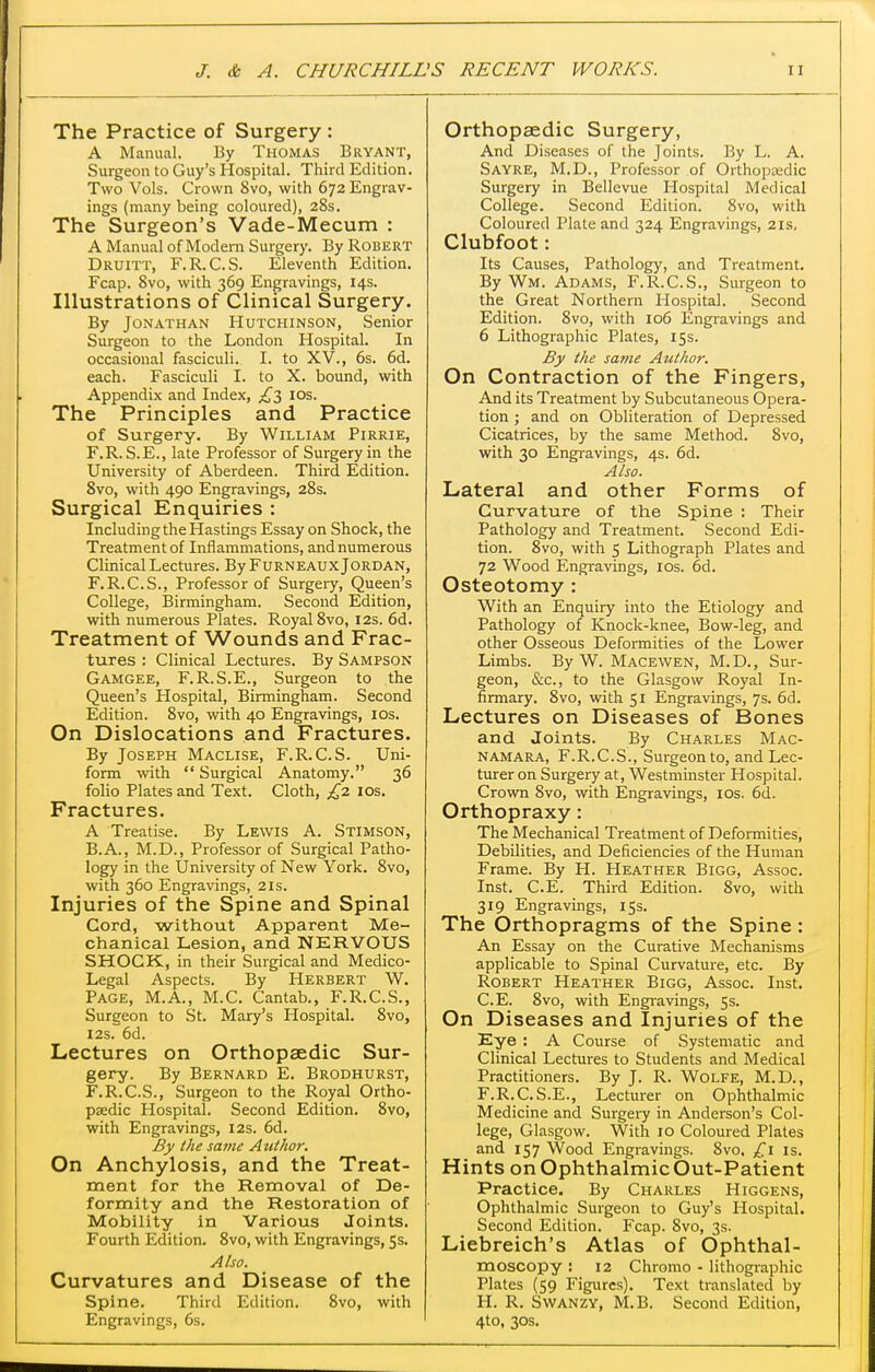 The Practice of Surgery : A Manual. By Thomas Bryant, Surgeon to Guy's Hospital. Third Edition. Two Vols. Crown 8vo, with 672 Engrav- ings (many being coloured), 28s. The Surgeon's Vade-Mecum : A Manual of Modern Surgery. By Robert Druitt, F.R.C.S. Eleventh Edition. Fcap. 8vo, with 369 Engravings, 14s. Illustrations of Clinical Surgery. By Jonathan Hutchinson, Senior Surgeon to the London Hospital. In occasional fasciculi. I. to XV., 6s. 6d. each. Fasciculi I. to X. bound, with Appendix and Index, £2, los. The Principles and Practice of Surgery. By William Pirrie, F.R. S.E., late Professor of Surgery in the University of Aberdeen. Third Edition. Svo, with 490 Engravings, 28s. Surgical Enquiries : Including the Hastings Essay on Shock, the Treatment of Inflammations, and numerous Clinical Lectures. By Furneaux Jordan, F.R.C.S., Professor of Surgery, Queen's College, Birmingham. Second Edition, with numerous Plates. Royal Svo, 12s. 6d. Treatment of Wounds and Frac- tures : Clinical Lectures. By Sampson Gamgee, F.R.S.E., Surgeon to the Queen's Hospital, Birmingham. Second Edition. Svo, with 40 Engravings, los. On Dislocations and Fractures. By Joseph Maclise, F.R.C.S. Uni- form with  Surgical Anatomy. 36 folio Plates and Text. Cloth, £2 los. Fractures. A Treatise. By Lewis A. Stimson, B.A., M.D., Professor of Surgical Patho- logy in the University of New York. Svo, with 360 Engravings, 21s. Injuries of the Spine and Spinal Cord, -without Apparent Me- chanical Lesion, and NERVOUS SHOCK, in their Surgical and Medico- Legal Aspects. By Herbert W. Page, M.A., M.C. Cantab., F.R.C.S., Surgeon to St. Mary's Hospital. Svo, 125. 6d. Lectures on Orthopaedic Sur- gery. By Bernard E. Brodhurst, F.R.C.S., Surgeon to the Royal Ortho- paedic Hospital. Second Edition. Svo, with Engravings, 12s. 6d. By the same Author. On Anchylosis, and the Treat- ment for the Removal of De- formity and the Restoration of Mobility in Various Joints. Fourth Edition. Svo, with Engravings, 5s. Also. Curvatures and Disease of the Spine. Third Edition. Svo, with Engravings, 6s. Orthopaedic Surgery, And Diseases of the Joints. By L. A. Sayre, M.D., Professor of Orthopajdic Surgery in Bellevue Hospital Medical College. Second Edition. Svo, with Coloured Plate and 324 Engravings, 21s, Clubfoot: Its Causes, Pathology, and Treatment. By Wm. Adams, F.R.C.S., Surgeon to the Great Northern Hospital. Second Edition. Svo, with 106 Engravings and 6 Lithographic Plates, 15s. By the satne Author. On Contraction of the Fingers, And its Treatment by Subcutaneous Opera- tion ; and on Obliteration of Depressed Cicatrices, by the same Method. Svo, with 30 Engravings, 4s. 6d. Also. Lateral and other Forms of Curvature of the Spine : Their Pathology and Treatment. Second Edi- tion. Svo, with 5 Lithograph Plates and 72 Wood Engravings, los. 6d. Osteotomy : With an Enquiry into the Etiology and Pathology of Knock-knee, Bow-leg, and other Osseous Deformities of the Lower Limbs. By W. Macewen, M.D., Sur- geon, &c., to the Glasgow Royal In- firmary. Svo, with 51 Engravings, 7s. 6d. Lectures on Diseases of Bones and Joints. By Charles Mac- namara, F.R.C.S., Surgeon to, and Lec- turer on Surgery at, Westminster Hospital. Crovra Svo, with Engravings, los. 6d. Orthopraxy: The Mechanical Treatment of Deformities, Debilities, and Deficiencies of the Human Frame. By H. Heather Bigg, Assoc. Inst. C.E. Third Edition. Svo, with 319 Engravings, 15s. The Orthopragms of the Spine: An Essay on the Curative Mechanisms applicable to Spinal Curvature, etc. By Robert Heather Bigg, Assoc. Inst. C.E. Svo, with Engravings, 5s. On Diseases and Injuries of the Eye : A Course of Systematic and Clinical Lectures to Students and Medical Practitioners. By J. R. Wolfe, M.D., F.R.C. S.E., Lecturer on Ophthalmic Medicine and Surgei7 in Anderson's Col- lege, Glasgow. With 10 Coloured Plates and 157 Wood Engravings. Svo. £1 is. Hints onOphthalmicOut-Patient Practice. By Charles Higgens, Ophthalmic Surgeon to Guy's Hospital. Second Edition. Fcap. Svo, 3s. Liebreich's Atlas of Ophthal- moscopy : 12 Chromo - lithographic Plates (59 Figures). Text translated by H. R. SwANZY, M.B. Second Edition, 4to, 30S.