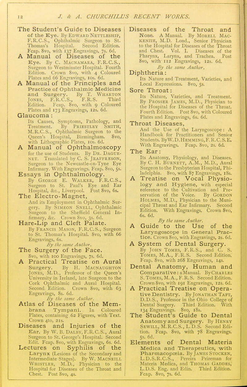 The Student's Guide to Diseases of the Eye. By Edward Nettleship, F.R.C.S., Ophthalmic Surgeon to St. Thomas's Hospital. Second Edition. Fcap. 8vo, with 137 Engravings, 7s. 6d. A Manual of Diseases of the Eye. By C. Macnamara, F.R.C.S., Surgeon to Westminster Hospital. Fourth Edition. Crown 8vo, with 4 Coloured Plates and 66 Engravings, los. 6d. A Manual of the Principles and Practice of Ophthalmic Medicine and Surgery. By T. Wharton Jones, F.R.C.S., F.R.S. Third Edition. Fcap. 8vo, with 9 Coloured Plates and 173 Engravings, 12s. 6d. Glaucoma : Its Causes, Symptoms, Pathology, and Treatment. By Priestley Smith, M.R.C.S., Ophthalmic Surgeon to the Queen's Hospital, Birmingham. 8vo, with Lithographic Plates, ids. 6d. A Manual of Ophthalmoscopy for the use of Students. By Dr. Dague- net. Translated by C. S. Jeaffreson, Surgeon to the Newcastle-on-Tyne Eye Infirmaiy. With Engravings. Fcap. 8vo, Ss. Essays in Ophthalmology. By George E. Walker, F.R.C.S., Surgeon to St. Paul's Eye and Ear Hospital, &c., Liverpool. Post 8vo, 6s. The Electro-Magnet, And its Employment in Ophthalmic Sur- gery. By Simeon Snell, Ophthalmic Surgeon to the Sheffield General In- firmary, &c. Crown 8vo, 3s. 6d. Hare-Lip and Cleft Palate. By Francis Mason, F.R.C.S., Surgeon to St. Thomas's Hospital. 8vo, with 66 Engravings, 6s. By the same Author. The Surgery of the Face. 8vo, with ICQ Engravings, 7s. 6d. A Practical Treatise on Aural Surgery. By H. Macnaughton Jones, M.D. , Professor of the Queen's University in Ireland, late Surgeon to the Cork Ophthalmic and Aural Hospital. Second Edition. Crown 8vo, with 63 Engravings, 8s. 6d. By the same Author. Atlas of Diseases of the Mem- brana Tympani. In Coloured Plates, containing 62 Figures, with Text. Crown 4to, 21s. Diseases and Injuries of the Ear. By W. B. Dalby, F.R.C.S., Aural Surgeon to St. George's Hospital. Second Edit. Fcap. 8vo, with Engravings, 6s. 6d. Lectures on Syphilis of the Larynx (Lesions of the Secondary and Intermediate Stages). By W. Macneill Whistler, M.D., Physician to the Plospital for Diseases of the Throat and Chest. Post 8vo, 4s. Diseases of the Throat and Nose. A Manual. By Morell Mac- kenzie, M.D. Lond., Senior Physician to the Hospital for Diseases of the Throat and Chest. Vol. I. Disea.ses of the Pharynx, Larynx, and Trachea. Post 8vo, with II2 Engravings, 12s. 6d. By the same Author. Diphtheria: Its Nature and Treatment, Varieties, and Local Expressions. 8vo, 5s. Sore Throat: Its Nature, Varieties, and Treatment. By Prosser James, M.D., Physician to the Hospital for Diseases of the Throat. Fourth Edition. Post 8vo, with Coloured Plates and Engravings, 6s. 6d. Throat Diseases, And the Use of the Laryngoscope: A Handbook for Practitioners and Senior Students. By W. D. H emMING, F. R. C. S. E. With Engravings. Fcap. 8vo, 2s. 6d. The Ear: Its Anatomy, Physiology, and Diseases. By C. H. Burnett, A.M., M.D., Aural Surgeon to the Presb)^erian Hospital, Phi- ladelphia. 8vo, with 87 Engravings, 18s. A Treatise on Vocal Physio- logy and Hygiene, with especial reference to the Cultivation and Pre- servation of the Voice. By Gordon Holmes, M.D., Physician to the Muni- cipal Throat and Ear Infirmary. Second Edition. With Engravings. Crown 8vo, 6s. 6d. By the same Author. A Guide to the Use of the Laryngoscope in General Prac- tice. Crown 8vo, with Engravings, 2s. 6d. A System of Dental Surgery. By John Tomes, F.R.S., and C. S. Tomes, M.A., F.R.S. Second Edition. Fcap. 8vo, with 268 Engravings, 14s. Dental Anatomy, Human and Comparative: a Manual. By Charles S. Tomes, M. A., F.R.S. Second Edition. Crown 8vo, with 191 Engravings, 12s. 6d. A Practical Treatise on Opera- tive Dentistry. By Jonathan Taft, D.D.S., Professor in the Ohio College of Dental Surgery. Third Edition. With 134 Engravings. 8vo, i8s. The Student's Guide to Dental Anatomy and Surgery. By Henry Sewill, M.R.C.S., L.D.S. Second Edi- tion. Fcap. 8vo, with 78 Engravings. 5s. 6d. Elements of Dental Materia Medica and Therapeutics, with Pharmacopoeia. By James Stocken, L. D.S.R.C.S., Pereira Prizeman for Materia Medica, and Thomas Gaddes, L.D.S. Eng. and Edin. Third Edition. Fcap. 8vo, 7s. 6d.