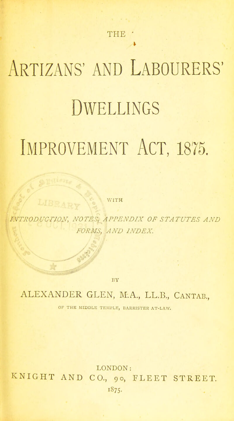 THE • Artizans' and Labourers' Dwellings Improvement Act, 1875. ■WITH lyfTRODUCTJON, NOTES, APPEAWIX OF STATUTES AND FORMS, AND INDEX. BY ALEXANDER GLEN, M.A., LL.B., Cantab, OF THE MIDDLE TEMl'LE, DARRISTER AT-LAW. LONDON: KNIGHT AND CO., 90, FLEET STREET. 1875.