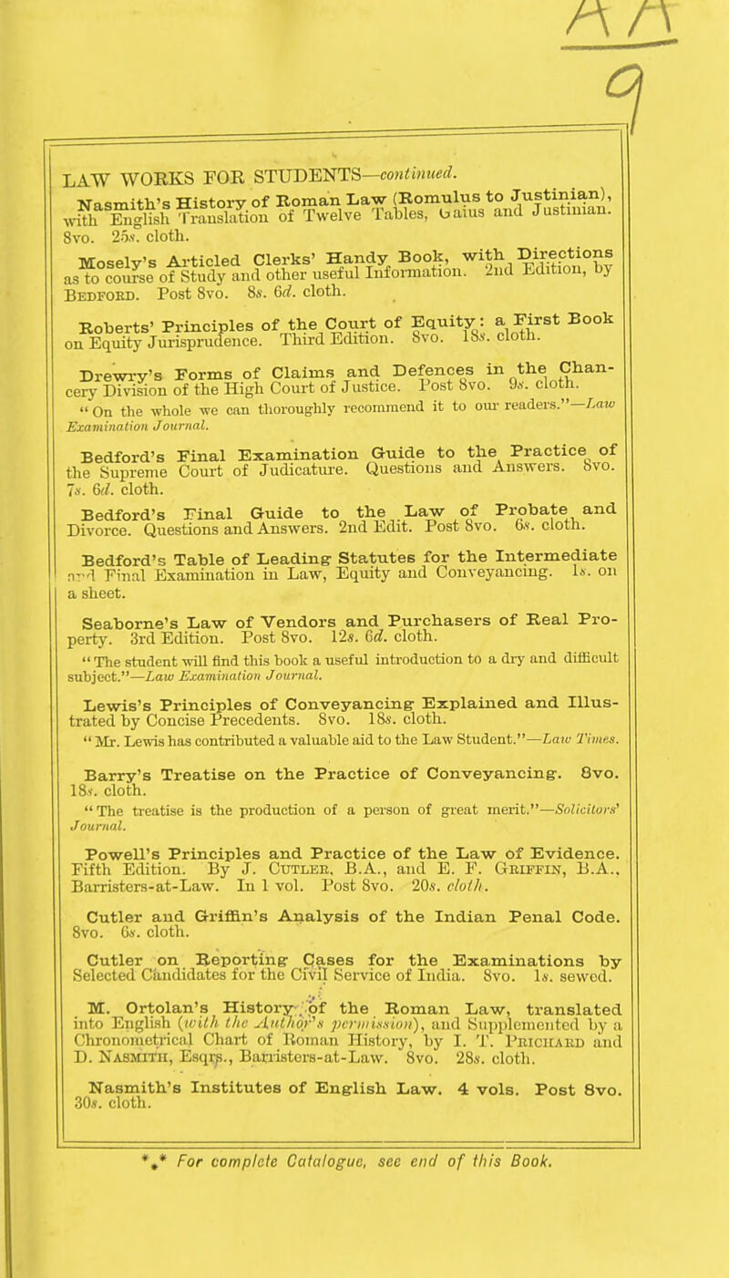 LAW WORKS FOR STUDENTS—continued. Nasmith's History of Roman Law (Romulus to Justinian), wul Tnglish Ti-auslation of Twelve Tables, bams and Justinian. Svo. 25s. cloth. Moselv's Articled Clerks' Handy Book, with Directions as to course ofStudy and other useful Information. 2nd Edition, by Bedford. Post Svo. 8s. 6d. cloth. Roberts' Principles of the Court of Equity : a First Book on Equity Jurisprudence. Third Edition. Svo. 18s. cloth. Drewry's Forms of Claims and Defences in the Chan- cery Division of the High Court of Justice. Post Svo. 9s. cloth.  On the whole we can thoroughly recommend it to our readers.— Law Examination Journal. Bedford's Final Examination Guide to the Practice of the Supreme Court of Judicature. Questions and Answers, ovo. 7*. 6d. cloth. Bedford's Final Guide to the . Daw of Probate and Divorce. Questions and Answers. 2nd Edit. Post Svo. os. cloth. Bedford's Table of Leading: Statutes for the Intermediate ,t-1 Final Examination in Law, Equity and Conveyancing. Is. on a sheet. Seaborne's Law of Vendors and Purchasers of Real Pro- perty. 3rd Edition. Post Svo. 12s. 6d. cloth.  The student will find this hook a useful introduction to a dry and difficult subject.—Law Examination Journal. Lewis's Principles of Conveyancing: Explained and Illus- trated by Concise Precedents. Svo. 18s. cloth.  Mr. Lewis has contributed a valuable aid to the Law Student.—Laic Times. Barry's Treatise on the Practice of Conveyancing-. 8vo. 18s. cloth. The treatise is the production of a person of great merit.—Solicitors' Journal. Powell's Principles and Practice of the Law of Evidence. Fifth Edition. By J. Cutler, B.A., and E. F. Griffin, B.A., Barristers-at-Law. In 1 vol. Post Svo. 20s. cloth. Cutler and Griffin's Analysis of the Indian Penal Code. 8vo. 6s. cloth. Cutler on Reporting- Cases for the Examinations by Selected Candidates for the Civil Service of India. Svo. Is. sewed. M. Ortolan's History . pf the Roman Law, translated into English (with the Attphqy's permission), and Supplemented by a Chronometrical Chart of Roman History, by I. T. Prickard and D. Nasmith, Esqr^., Barristors-at-Lavv. Svo. 28s. cloth. Nasmith's Institutes of English Law. 4 vols. Post 8vo. 30s. cloth.