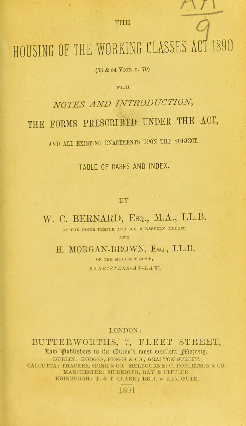 THE <3 HOUSING OF THE WORKING CLASSES ACT 1890 (53 & 54 Vict. o. 70) ■with NOTES AND INTRODUCTION, THE FORMS PRESCRIBED UNDER THE ACT, AND ALL EXISTING ENACTMENTS UPON THE SUBJECT. TABLE OF CASES AND INDEX. BY W. C. BERNARD, Esq., M.A., LL.B. OF THE INNER TEMPLE AND SOUTH EASTERN CIRCUIT, AND H. MORGAN-BROWN, Esq., LL.B. OF THE MIDDLE TEMPLE, BARRISTERS-AT-LA W. LONDON: BUTTER WORTHS, 7, ELEET STREET, 3Eato ^publisl;crs to \\)t (Queen's most excellent Jllnjcstvt. DUBLIN: HODGES, FIGGIS ft CO., GRAFTON STREET. CALCUTTA: THACKER, SPINK & CO. MELBOURNE: G. ROBERTSON & CO. MANCHESTER: MEREDITH, RAY & LITTLER. EDINBURGH: T. & T. CLARK; BELL & BRADFUTE. 1891