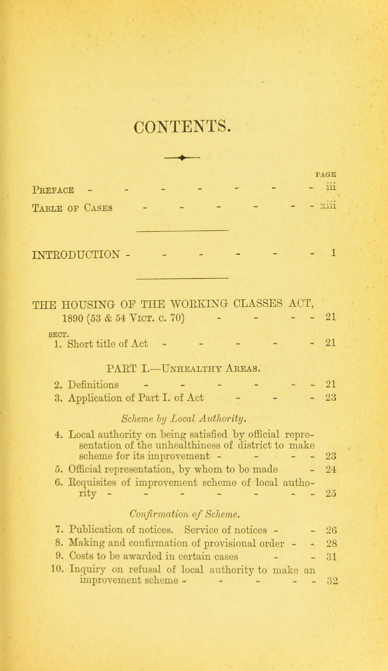 CONTENTS. PAGE Preface - - - - - ~ -in Table of Cases - - - - - xui INTRODUCTION ------ 1 THE HOUSING- OF THE WORKING- CLASSES ACT, 1890 (53 & 54 YiCT. o. 70) - - - - 21 SECT. 1. Short title of Act - - - - - 21 PART I.—Unhealthy Areas. 2. Definitions - - - - - - 21 3. Application of Part I. of Act - - - 23 Scheme by Local Authority. 4. Local authority on being satisfied by official repre- sentation of the unhealthiness of district to make scheme for its improvement - - - - 23 5. Official representation, by whom to be made - 24 6. Requisites of improvement scheme of local autho- rity - - - - - --25 Confirmation of Scheme. 7. Publication of notices. Service of notices - - 26 8. Making and confirmation of provisional order - - 28 9. Costs to bo awarded in certain cases - - 31 10. Inquiry on refusal of local authority to mako an improvement sckeino - - - - ;]2