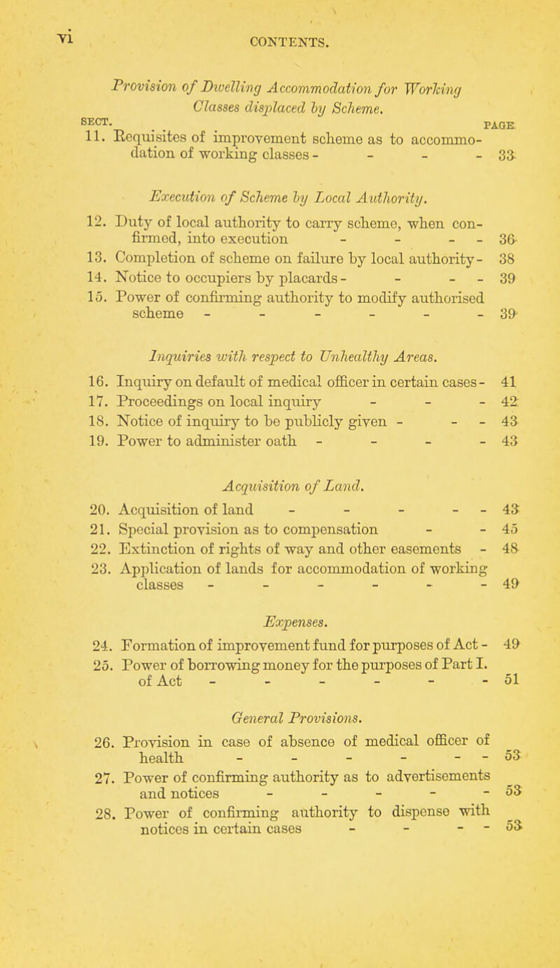 Provision of Dwelling Accommodation for Worlcing Classes displaced by Scheme. SECT. _ _ _ PAGE 11. Eequisites of improvement scheme as to accommo- dation of working classes - - - - 33. Execution of Scheme by Local Authority. 12. Duty of local authority to carry scheme, when con- firmed, into execution - - - - 36- 13. Completion of scheme on failure by local authority- 38 14. Notice to occupiers by placards - - - - 39 15. Power of confirming authority to modify authorised scheme - - - - - - 39- Inquiries with respect to Unhealthy Areas. 16. Inquiry on default of medical officer in certain cases - 41 17. Proceedings on local inquiry - - - 42 18. Notice of inquiry to be publicly given - - - 43 19. Power to administer oath - - - - 43 Acquisition of Land. 20. Acquisition of land - - - - - 43 21. Special provision as to compensation - - 45 22. Extinction of rights of way and other easements - 48 23. Application of lands for accommodation of working classes - - - - - - 49 Expenses. 24. Formation of improvement fund for purposes of Act - 49 25. Power of borrowing money for the purposes of Part I. of Act - - - - - 51 General Provisions. 26. Provision in case of absence of medical officer of health - - - - - - 53 27. Power of confirming authority as to advertisements and notices - - - - - 53 28. Power of confirming authority to dispense with notices in certain cases - - - - 53