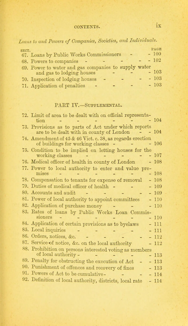 ix Loans to and Powers of Companies, Societies, and Individuals. SECT. YA.QE 67. Loans by Public Works Commissioners - -100 68. Powers to companies - - - - 102 69. Power to water and gas companies to supply water and gas to lodging bouses - 103 70. Inspection of lodging bouses - - - - 103 71. AppKcation of penalties - 103 PAET IV.—Supplemental. 72. Limit of area to be dealt witb on official representa- tion - - - - - 104 73. Provisions as to parts of Act under wbicb reports are to be dealt witb in county of London - - 104 74. Amendment of 45 & 46 Vict. c. 38, as regards erection of buildings for working classes - - - 106 75. Condition to be implied on letting bouses for tbe working classes - - - - - 107 76. Medical officer of bealtb in county of London - 108 77. Power to local authority to enter and value pre- mises ------ 108 78. Compensation to tenants for expense of removal - 108 79. Duties of medical officer of bealtb - - - 109 80. Accounts and audit - - - - - 109 81. Power of local authority to appoint committees - 110 82. Appbcation of purchase money - - - 110 83. Kates of loans by Public Works Loan Commis- sioners - - - - - -110 84. Appbcation of certain provisions as to byelaws - 111 85. Local inquiries - - - _ -111 86. Orders, notices, &c. - - - --112 87. Service of notice, &c. on tbe local authority - 112 88. Prohibition on persons interested voting as members of local authority - - - - - 113 89. Penalty for obstructing the execution of Act - -113 90. Punishment of offences and recovery of fines - 113 91. Powers of Act to be cumulative- - - - 114