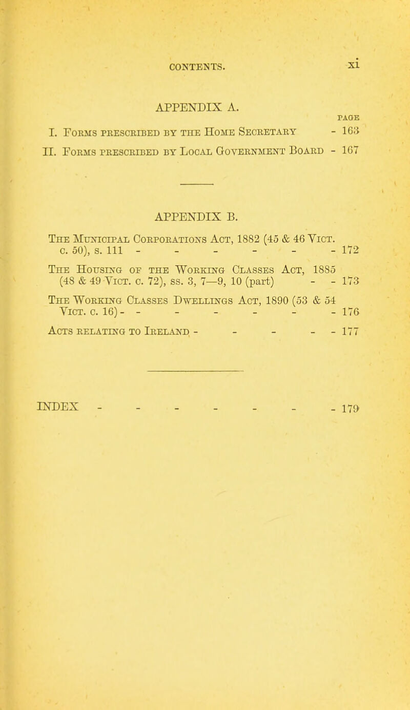 APPENDIX A. PAGE I. Forms prescribed by the Home Secretary -163 II. Forms prescribed by Local Government Board - 167 APPENDIX B. The Municipal Corporations Act, 1882 (45 & 46 Vict. c. 50), s. Ill - - - - - - 172 The Housing of the Working Classes Act, 1885 (48 & 49 Vict. c. 72), ss. 3, 7—9, 10 (part) - - 173 The Working Classes Dwellings Act, 1890 (53 & 54 Vict. c. 16)- - - - - - - 176 Acts relating to Ireland, - - - --177 INDEX - 179