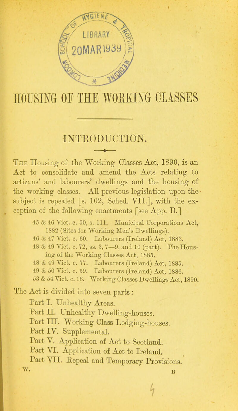 HOUSING OP THE WORKING CLASSES INTRODUCTION. ♦ The Housing of the Working Classes Act, 1890, is an Act to consolidate and amend the Acts relating to artizans' and labourers' dwellings and the housing of the working classes. All previous legislation upon the - subject is repealed [s. 102, Sched. VII.], with the ex- ception of the following enactments [see App. B.] 45 & 46 Vict. c. 50, s. 111. Municipal Corporations Act, 1882 (Sites for Working Men's Dwellings). 46 & 47 Vict. c. 60. Labourers (Ireland) Act, 1883. 48 & 49 Vict. c. 72, ss. 3, 7—9, and 10 (part). The Hous- ing of the Working Classes Act, 1885. 48 & 49 Vict. c. 77. Labourers (Leland) Act, 1885. 49 & 50 Vict. c. 59. Labourers (Ireland) Act, 1886. 53 & 54 Vict. c. 16. Working Classes Dwellings Act, 1890. The Act is divided into seven parts: Part I. Unhealthy Areas. Part II. Unhealthy Dwelling-houses. Part III. Working Class Lodging-houses. Part IV. Supplemental. Part V. Application of Act to Scotland. Part VI. Application of Act to Ireland. Part VII. Repeal and Temporary Provisions. W. B h