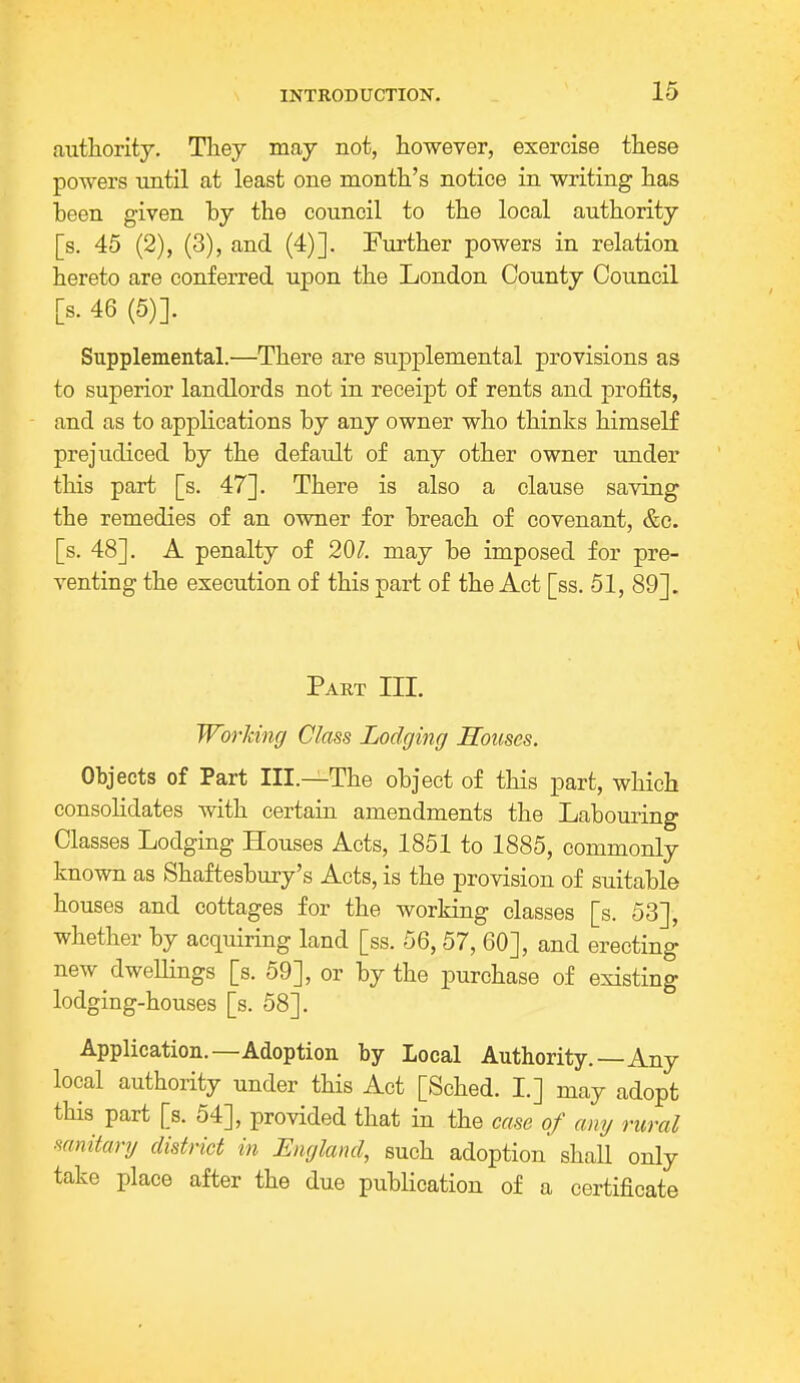 authority. They may not, however, exercise these powers until at least one month's notice in writing has been given by the council to the local authority [s. 45 (2), (3), and (4)]. Further powers in relation hereto are conferred upon the London County Council [s. 46 (5)]. Supplemental.—There are supplemental provisions as to superior landlords not in receipt of rents and profits, and as to applications by any owner who thinks himself prejudiced by the default of any other owner under this part [s. 47]. There is also a clause saving the remedies of an owner for breach of covenant, &e. [s. 48]. A penalty of 201. may be imposed for pre- venting the execution of this part of the Act [ss. 51, 89]. Part III. Working Class Lodging Houses. Objects of Part III.—The object of this part, which consolidates with certain amendments the Labouring Classes Lodging Houses Acts, 1851 to 1885, commonly known as Shaftesbury's Acts, is the provision of suitable houses and cottages for the working classes [s. 53], whether by acquiring land [ss. 56,57, 60], and erecting new dwellings [s. 59], or by the purchase of existing lodging-houses [s. 58]. Application.—Adoption by Local Authority.—Any local authority under this Act [Sched. I.] may adopt this part [s. 54], provided that in the case of any rural sanitary district in England, such adoption shall only take place after the due publication of a certificate