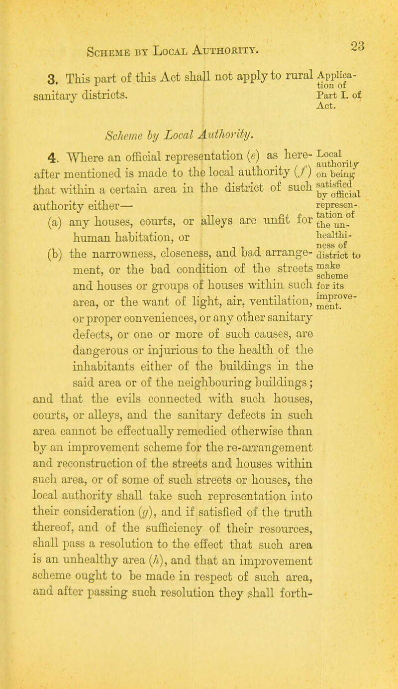 3 This part of this Act shall not apply to rural Applica- r tion or sanitary districts. Part I. of Act. Scheme by Local Authority. 4. Where an official representation (e) as here- Local ii -i A I ,'\ authority after mentioned is made to the local authority (/) on being- that within a certain area in the district of such authority either— represen- (a) any houses, courts, or alleys are unfit for £Jf^ human habitation, or nes^of (b) the narrowness, closeness, and bad arrange- district to ment, or the bad condition of the streets and houses or groups of houses within such for its area, or the want of light, air, ventilation, ™^°ve or proper conveniences, or any other sanitary defects, or one or more of such causes, are dangerous or injurious to the health of the inhabitants either of the buildings in the said area or of the neighbouring buildings; and that the evils connected with such houses, courts, or alleys, and the sanitary defects in such area cannot be effectually remedied otherwise than by an improvement scheme for the re-arrangement and reconstruction of the streets and houses within such area, or of some of such streets or houses, the local authority shall take such representation into their consideration (g), and if satisfied of the truth thereof, and of the sufficiency of their resources, shall pass a resolution to the effect that such area is an unhealthy area (/*), and that an improvement scheme ought to be made in respect of such area, and after passing such resolution they shall forth-