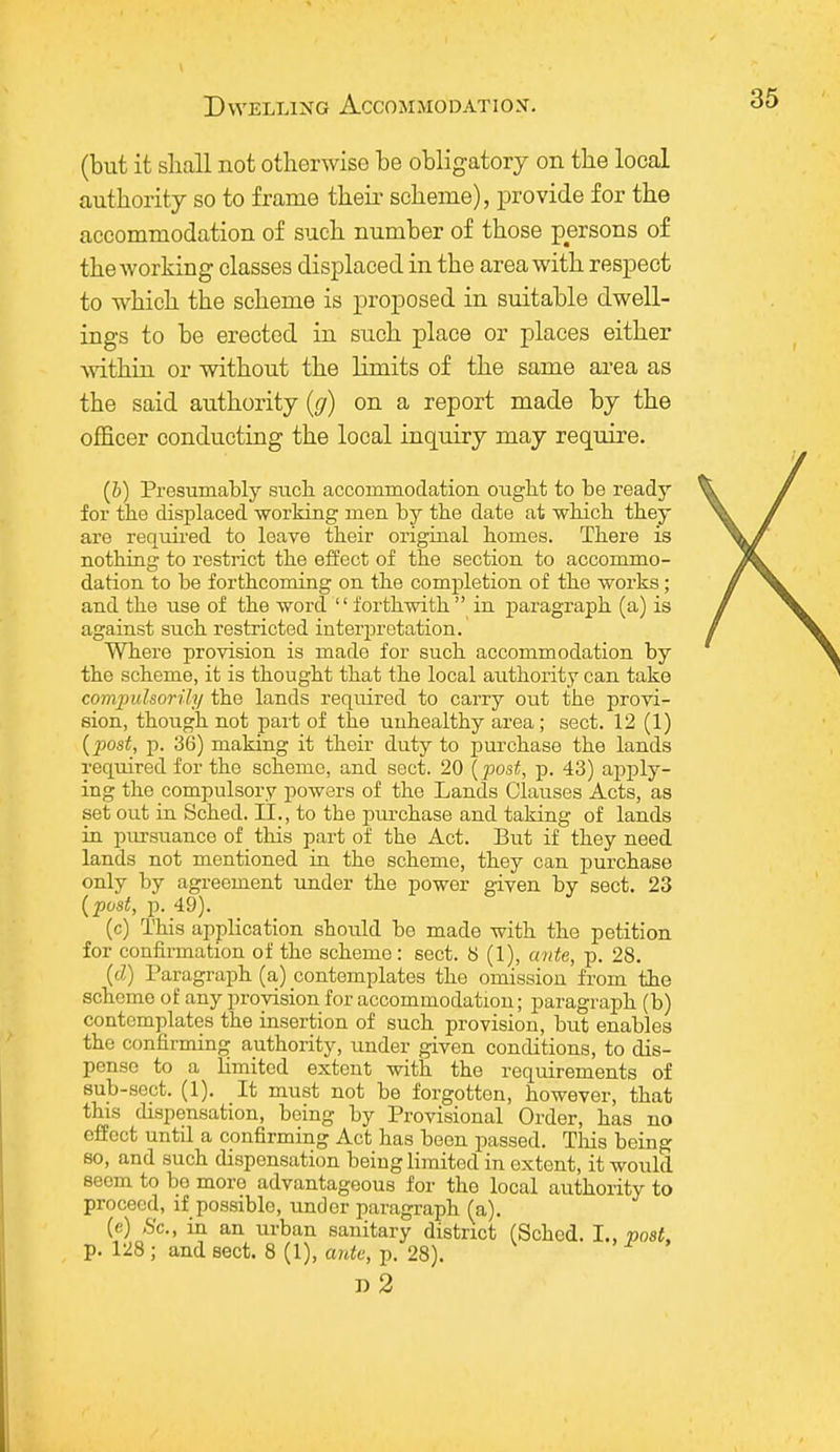 (but it shall not otherwise be obligatory on the local authority so to frame their scheme), provide for the accommodation of such number of those persons of the working classes displaced in the area with respect to which the scheme is proposed in suitable dwell- ings to be erected in such place or places either within or without the limits of the same area as the said authority (g) on a report made by the officer conducting the local inquiry may require. (b) Presumably such accommodation ought to be ready for the displaced working men by the date at which they are required to leave their original homes. There is nothing to restrict the effect of the section to accommo- dation to be forthcoming on the completion of the works; and the use of the word  forthwith  in paragraph (a) is against such restricted interpretation. Where provision is made for such accommodation by the scheme, it is thought that the local authority can take compulsorily the lands required to carry out the provi- sion, though not part of the unhealthy area; sect. 12 (1) (post, p. 36) making it their duty to purchase the lands required for the scheme, and sect. 20 (post, p. 43) apply- ing the compulsory powers of the Lands Clauses Acts, as set out in Sched. II., to the purchase and taking of lands in pursuance of this part of the Act. But if they need lands not mentioned in the scheme, they can purchase only by agreement under the power given by sect. 23 (post, p. 49). (c) This application should be made with the petition for confirmation of the scheme : sect. 6 (1), ante, p. 28. (d) Paragraph (a) contemplates the omission from the scheme of any provision for accommodation; paragraph (b) contemplates the insertion of such provision, but enables the confirming authority, under given conditions, to dis- pense to a limited extent with the requirements of sub-sect. (1). It must not be forgotten, however, that this dispensation, being by Provisional Order, has no effect until a confirming Act has been passed. This being so, and such dispensation being limited in extent, it would seem to bo more advantageous for the local authority to proceed, if possible, under paragraph (a). (c) Sc., in an urban sanitary district (Sched. I., post, p. 128 ; and sect. 8(1), ante, p. 28). n2