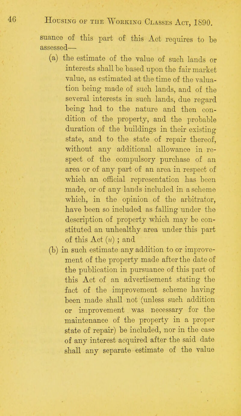 suance of this part of this Act requires to be assessed— (a) the estimate of the value of such lands or interests shall he based upon the fair market value, as estimated at the time of the valua- tion being made of such lands, and of the several interests in such lands, due regard being had to the nature and then con- dition of the property, and the probable duration of the buildings in their existing state, and to the state of repair thereof, without any additional allowance in re- spect of the compulsory purchase of an area or of any part of an area in respect of which an official representation has been made, or of any lands included in a scheme which, in the opinion of the arbitrator, have been so included as falling under the description of property which may be con- stituted an unhealthy area under this part of this Act (w) ; and (b) in such estimate any addition to or improve- ment of the property made after the date of the publication in pursuance of this part of this Act of an advertisement stating the fact of the improvement scheme having been made shall not (unless such addition or improvement was necessary for the maintenance of the property in a proper state of repair) be included, nor in the case of any interest acquired after the said date shall any separate estimate of the value