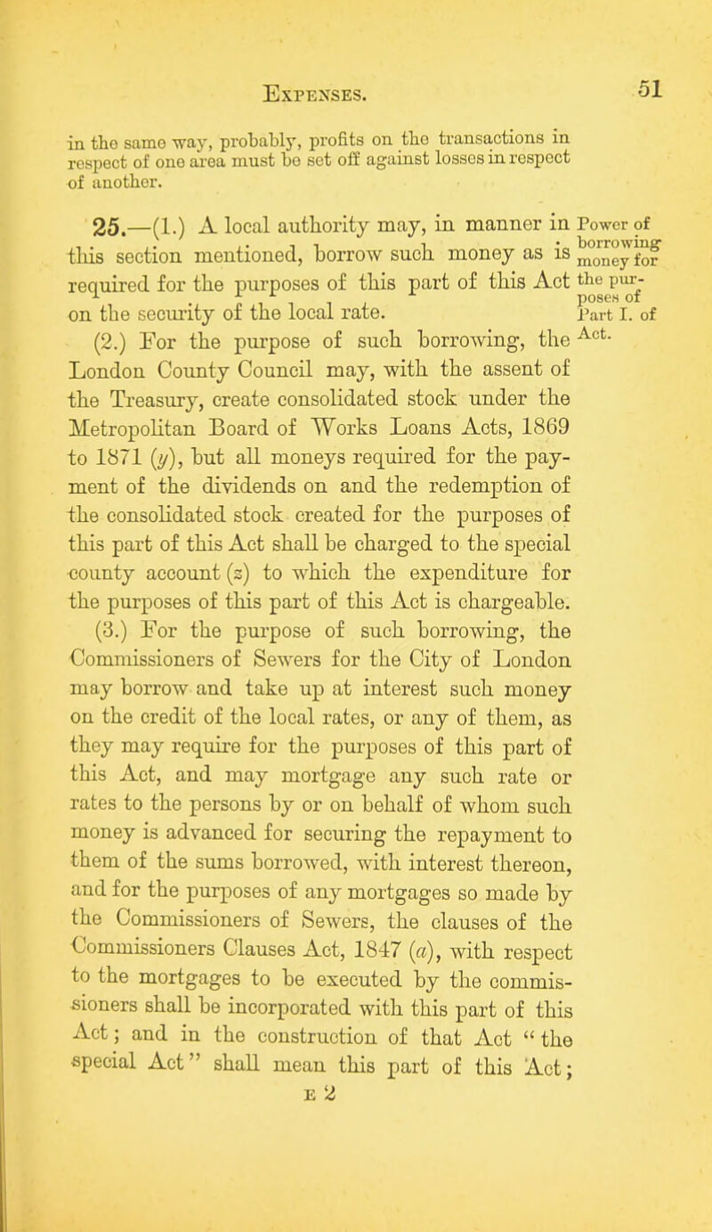 Expenses. in tho same way, probably, profits on tbe transactions in respect of one area must be set off against losses in respect of another. 25.—(1.) A local authority may, in manner in Power of this section mentioned, borrow such money as is ^ney for required for the purposes of this part of this Act the pur- . p _ pose.s of on the security of the local rate. Part I. of (2.) For the purpose of such borrowing, the Act- London County Council may, with the assent of the Treasury, create consolidated stock under the Metropolitan Board of Works Loans Acts, 1869 to 1871 (y), but all moneys required for the pay- ment of the dividends on and the redemption of the consolidated stock created for the purposes of this part of this Act shall be charged to the special •county account (s) to which the expenditure for the purposes of this part of this Act is chargeable. (3.) For the purpose of such borrowing, the Commissioners of Sewers for the City of London may borrow and take up at interest such money on the credit of the local rates, or any of them, as they may require for the purposes of this part of this Act, and may mortgage any such rate or rates to the persons by or on behalf of whom such money is advanced for securing the repayment to them of the sums borrowed, with interest thereon, and for the purposes of any mortgages so made by the Commissioners of Sewers, the clauses of the Commissioners Clauses Act, 1847 (a), with respect to the mortgages to be executed by the commis- sioners shall be incorporated with this part of this Act; and in the construction of that Act  the special Act shall mean this part of this Act; e 2