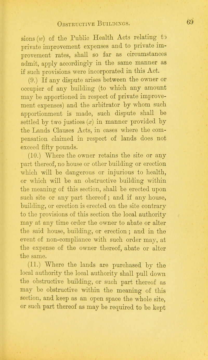 sions(rc) of the Public Health Acts relating to private improvement expenses and to private im- provement rates, shall so far as circumstances admit, apply accordingly in the same manner as if such provisions were incorporated in this Act. (9.) If any dispute arises between the owner or occupier of any building (to which any amount may be apportioned in respect of private improve- ment expenses) and the arbitrator by whom such apportionment is made, such dispute shall be settled by two justices (a?) in manner provided by the Lands Clauses Acts, in cases where the com- pensation claimed in respect of lands does not exceed fifty pounds. (10.) Where the owner retains the site or any part thereof, no house or other building or erection which will be dangerous or injurious to health, or which will be an obstructive building within the meaning of this section, shall be erected upon such site or any part thereof; and if any house, building, or erection is erected on the site contrary to the provisions of this section the local authority may at any time order the owner to abate or alter the said house, building, or erection ; and in the event of non-compliance with such order may, at the expense of the owner thereof, abate or alter the same. (11.) Where the lands are purchased by the local authority the local authority shall pull down the obstructive building, or such part thereof as may be obstructive within the meaning of this section, and keep as an open space the whole site, or such part thereof as may be required to be kept