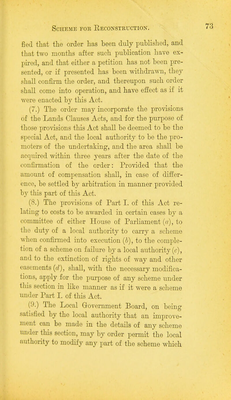 fiecl that the order has been duly published, and that two months after such publication have ex- pired, and that either a petition has not been pre- sented, or if presented has been withdrawn, they shall confirm the order, and thereupon such order shall come into operation, and have effect as if it were enacted by this Act. (7.) The order may incorporate the provisions of the Lands Clauses Acts, and for the purpose of those provisions this Act shall be deemed to be the special Act, and the local authority to be the pro- moters of the undertaking, and the area shall be acquired within three years after the date of the confirmation of the order: Provided that the amount of compensation shall, in case of differ- ence, be settled by arbitration in manner provided by this part of this Act. (8.) The provisions of Part I. of this Act re- lating to costs to be awarded in certain cases by a committee of either House of Parliament (a), to the duty of a local authority to carry a scheme when confirmed into execution (b), to the comple- tion of a scheme on failure by a local authority (c), and to the extinction of rights of way and other easements (cl), shall, with the necessary modifica- tions, apply for the purpose of any scheme under this section in like manner as if it were a scheme under Part I. of this Act. (9.) The Local Government Board, on being satisfied by the local authority that an improve- ment can be made in the details of any scheme under this section, may by order permit the local authority to modify any part of the scheme which