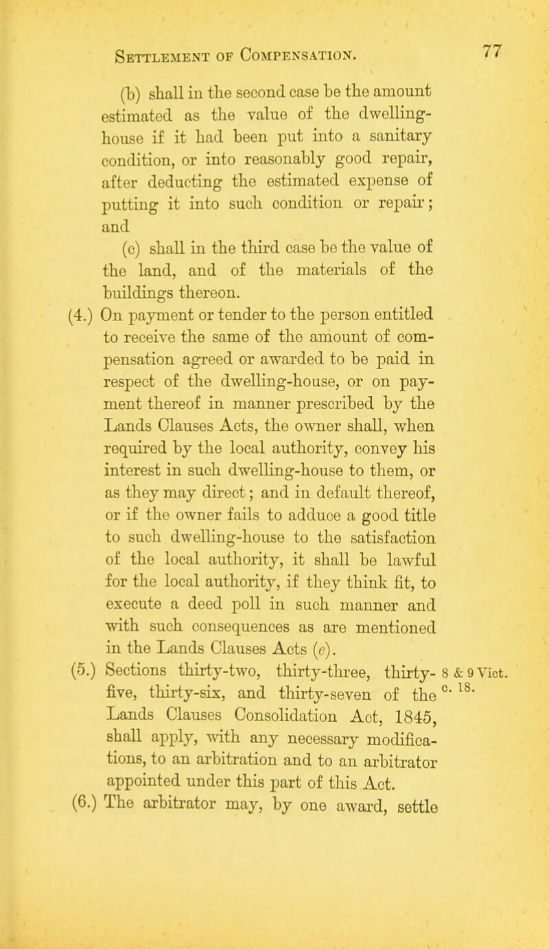 (b) shall in the second case be the amount estimated as the value of the dwelling- house if it had been put into a sanitary condition, or into reasonably good repair, after deducting the estimated expense of putting it into such condition or repair; and (c) shall in the third case be the value of the land, and of the materials of the buildings thereon. (4.) On payment or tender to the person entitled to receive the same of the amount of com- pensation agreed or awarded to be paid in respect of the dwelling-house, or on pay- ment thereof in manner prescribed by the Lands Clauses Acts, the owner shall, when required by the local authority, convey his interest in such dwelling-house to them, or as they may direct; and in default thereof, or if the owner fails to adduce a good title to such dwelling-house to the satisfaction of the local authority, it shall be lawful for the local authority, if they think fit, to execute a deed poll in such manner and with such consequences as are mentioned in the Lands Clauses Acts (e). (5.) Sections thirty-two, thirty-three, thirty- 8 & 9 Vict, five, thirty-six, and thirty-seven of the °l8' Lands Clauses Consolidation Act, 1845, shall apply, with any necessary modifica- tions, to an arbitration and to an arbitrator appointed under this part of this Act. (6.) The arbitrator may, by one award, settle