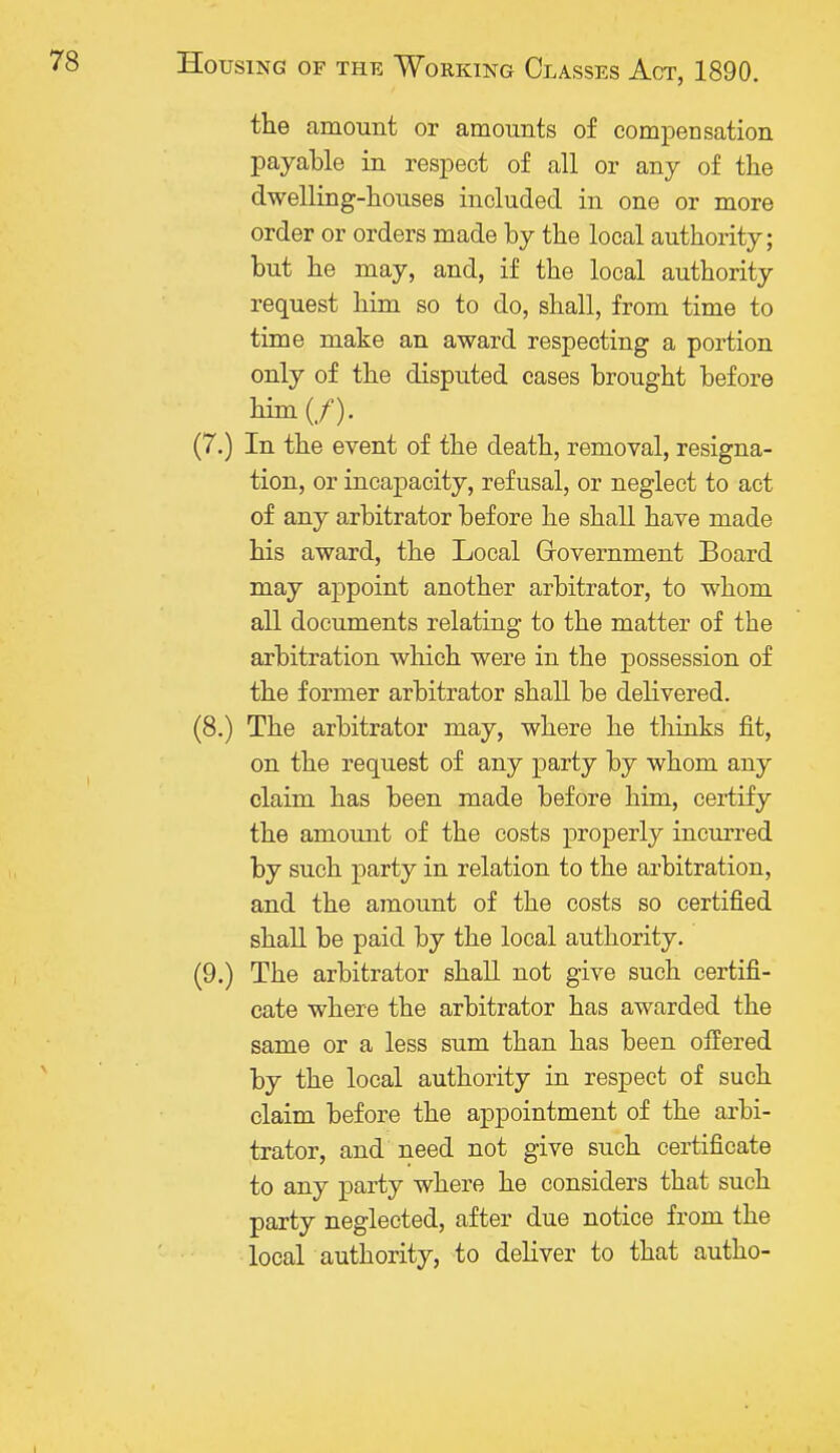 the amount or amounts of compensation payable in respect of all or any of the dwelling-houses included in one or more order or orders made by the local authority; but he may, and, if the local authority request him so to do, shall, from time to time make an award respecting a portion only of the disputed cases brought before him(/). (7.) In the event of the death, removal, resigna- tion, or incapacity, refusal, or neglect to act of any arbitrator before he shall have made his award, the Local Government Board may appoint another arbitrator, to whom all documents relating to the matter of the arbitration which were in the possession of the former arbitrator shall be delivered. (8.) The arbitrator may, where he thinks fit, on the request of any party by whom any claim has been made before him, certify the amount of the costs properly incurred by such party in relation to the arbitration, and the amount of the costs so certified shall be paid by the local authority. (9.) The arbitrator shall not give such certifi- cate where the arbitrator has awarded the same or a less sum than has been offered by the local authority in respect of such claim before the appointment of the arbi- trator, and need not give such certificate to any party where he considers that such party neglected, after due notice from the local authority, to deliver to that autho-