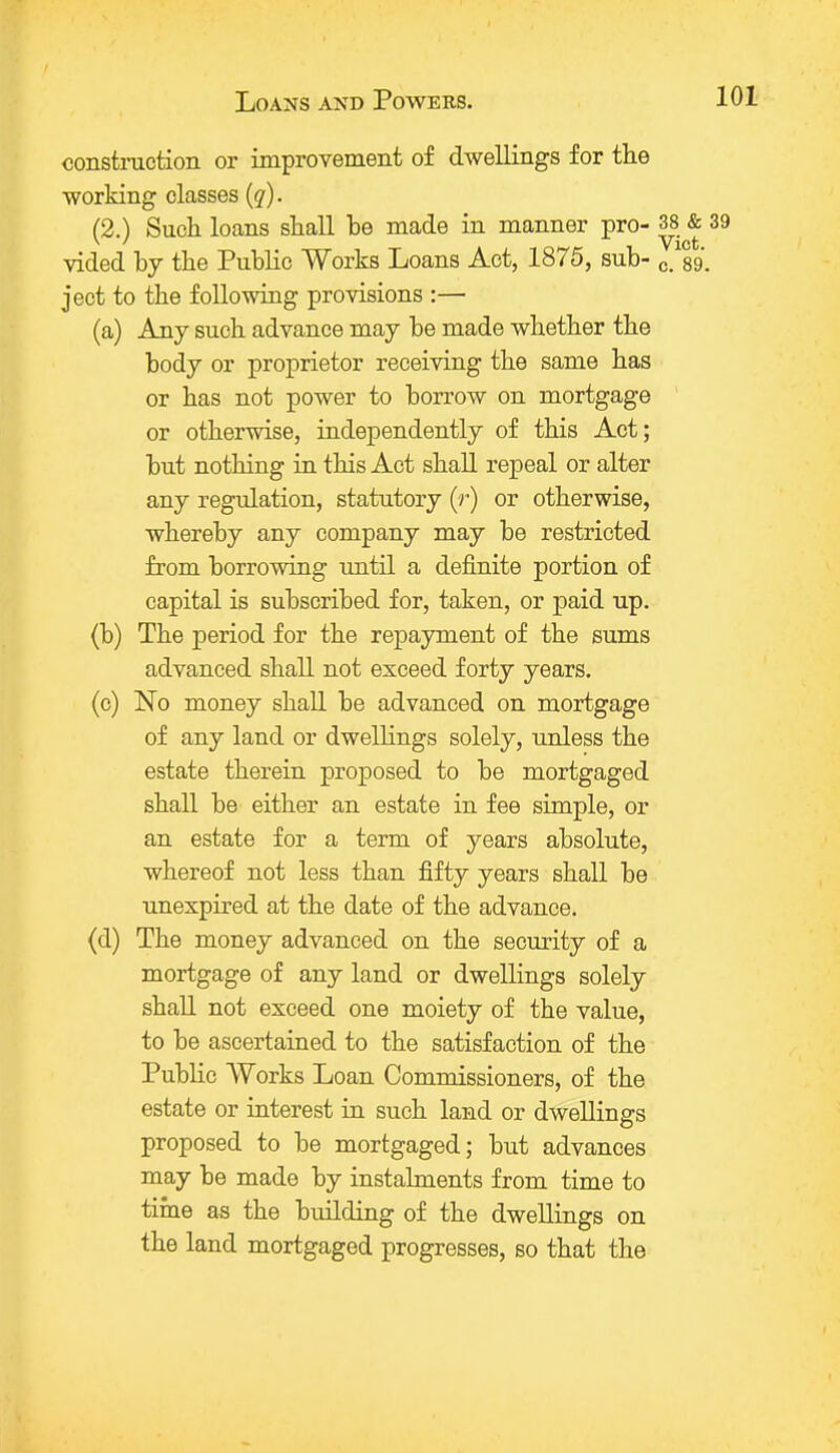 construction or improvement of dwellings for the working classes (q). (2.) Such loans shall be made in manner pro- 38 & 39 vided by the Public Works Loans Act, 1875, sub- c™8g. ject to the following provisions :— (a) Any such advance may be made whether the body or proprietor receiving the same has or has not power to borrow on mortgage or otherwise, independently of this Act; but nothing in this Act shall repeal or alter any regulation, statutory (r) or otherwise, whereby any company may be restricted from borrowing until a definite portion of capital is subscribed for, taken, or paid up. (b) The period for the repayment of the sums advanced shall not exceed forty years. (c) No money shall be advanced on mortgage of any land or dwellings solely, unless the estate therein proposed to be mortgaged shall be either an estate in fee simple, or an estate for a term of years absolute, whereof not less than fifty years shall be unexpired at the date of the advance. (d) The money advanced on the security of a mortgage of any land or dwellings solely shall not exceed one moiety of the value, to be ascertained to the satisfaction of the Public Works Loan Commissioners, of the estate or interest in such land or dwellings proposed to be mortgaged; but advances may be made by instalments from time to time as the building of the dwellings on the land mortgaged progresses, so that the