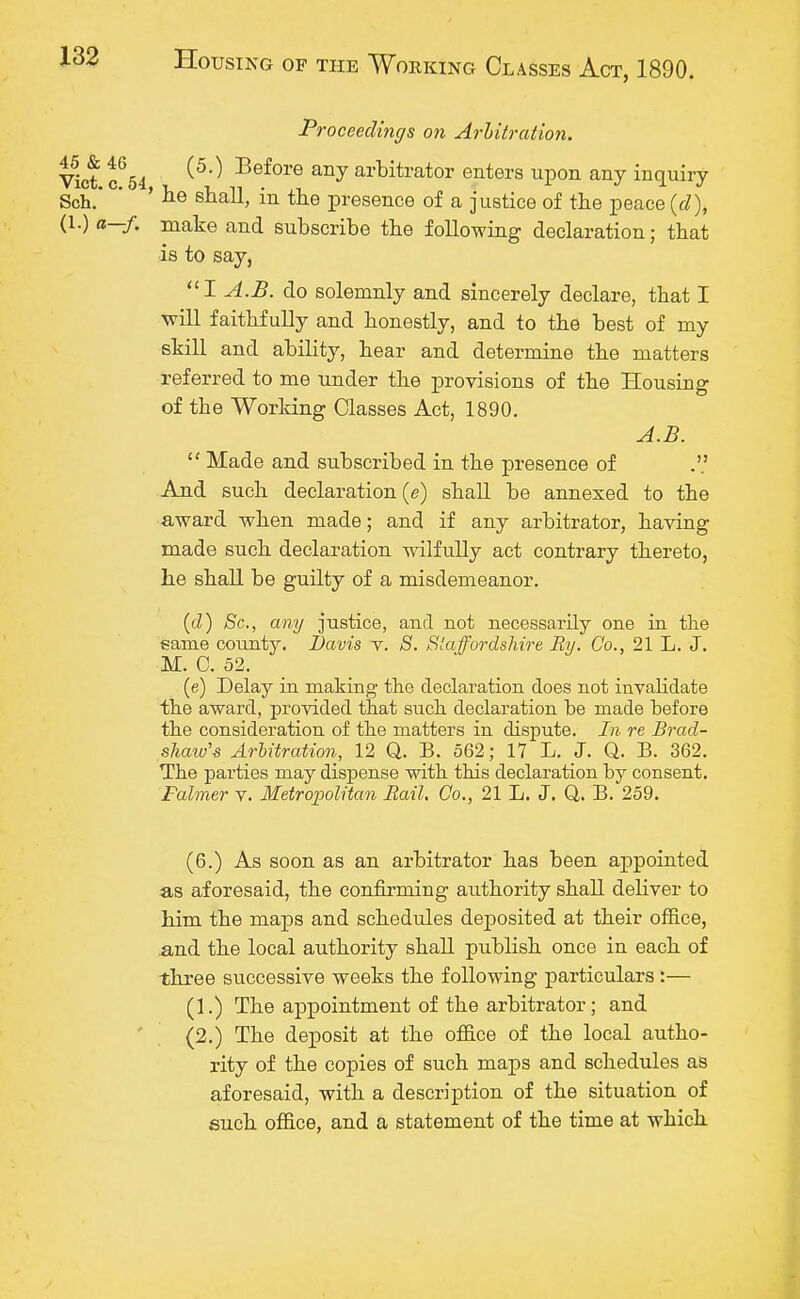 Proceedings on Arbitration. Vict c654 ^ Before any arbitrator enters upon any inquiry Sch. * ' be shall, in the presence of a justice of the peace (d), (1.) a—f. make and subscribe the following declaration; that is to say, I A.B. do solemnly and sincerely declare, that I will faithfully and honestly, and to the best of my skill and ability, hear and determine the matters referred to me under the provisions of the Housing of the Working Classes Act, 1890. A.B. 11 Made and subscribed in the presence of And such declaration (e) shall be annexed to the award when made; and if any arbitrator, having made such declaration wilfully act contrary thereto, he shall be guilty of a misdemeanor. (d) Sc., any justice, and not necessarily one in the same county. Davis v. S. Staffordshire By. Co., 21 L. J. M. C. 52. (e) Delay in making the declaration does not invalidate the award, provided that such declaration be made before the consideration of the matters in dispute. In re Brad- shaw's Arbitration, 12 Q. B. 562; 17 L. J. Q. B. 362. The parties may dispense with this declaration by consent. Falmer v. Metropolitan Rail. Co., 21 L. J. Q. B. 259. (6.) As soon as an arbitrator has been appointed as aforesaid, the confirming authority shall deliver to him the maps and schedules deposited at their office, and the local authority shall publish once in each of three successive weeks the following particulars :— (1.) The appointment of the arbitrator; and (2.) The deposit at the office of the local autho- rity of the copies of such maps and schedules as aforesaid, with a description of the situation of such office, and a statement of the time at which