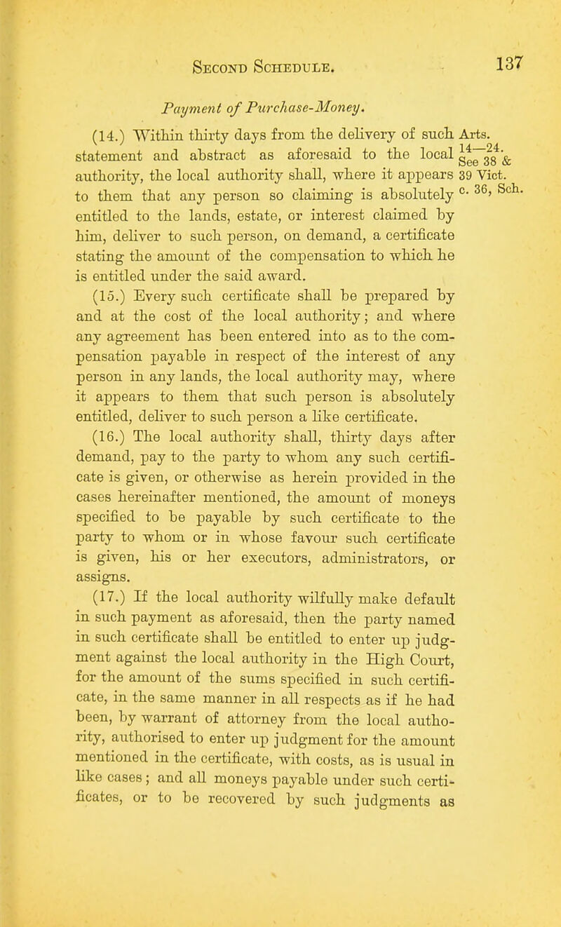 Payment of Purchase-Money. (14.) Within thirty days from the delivery of such Arts, statement and abstract as aforesaid to the local g*~323 ^ authority, the local authority shall, where it appears 39 Vict, to them that any person so claiming is absolutely c- 36» S< entitled to the lands, estate, or interest claimed by him, deliver to such person, on demand, a certificate stating the amount of the compensation to which he is entitled under the said award. (15.) Every such certificate shall be prepared by and at the cost of the local authority; and where any agreement has been entered into as to the com- pensation payable in respect of the interest of any person in any lands, the local authority may, where it appears to them that such person is absolutely entitled, deliver to such person a like certificate. (16.) The local authority shall, thirt}7 days after demand, pay to the party to whom any such certifi- cate is given, or otherwise as herein provided in the cases hereinafter mentioned, the amount of moneys specified to be payable by such certificate to the party to whom or in whose favour such certificate is given, his or her executors, administrators, or assigns. (17.) If the local authority wilfully make default in such payment as aforesaid, then the party named in such certificate shall be entitled to enter up judg- ment against the local authority in the High Court, for the amount of the sums specified in such certifi- cate, in the same manner in all respects as if he had been, by warrant of attorney from the local autho- rity, authorised to enter up judgment for the amount mentioned in the certificate, with costs, as is usual in like cases; and all moneys payable under such certi- ficates, or to be recovered by such judgments as