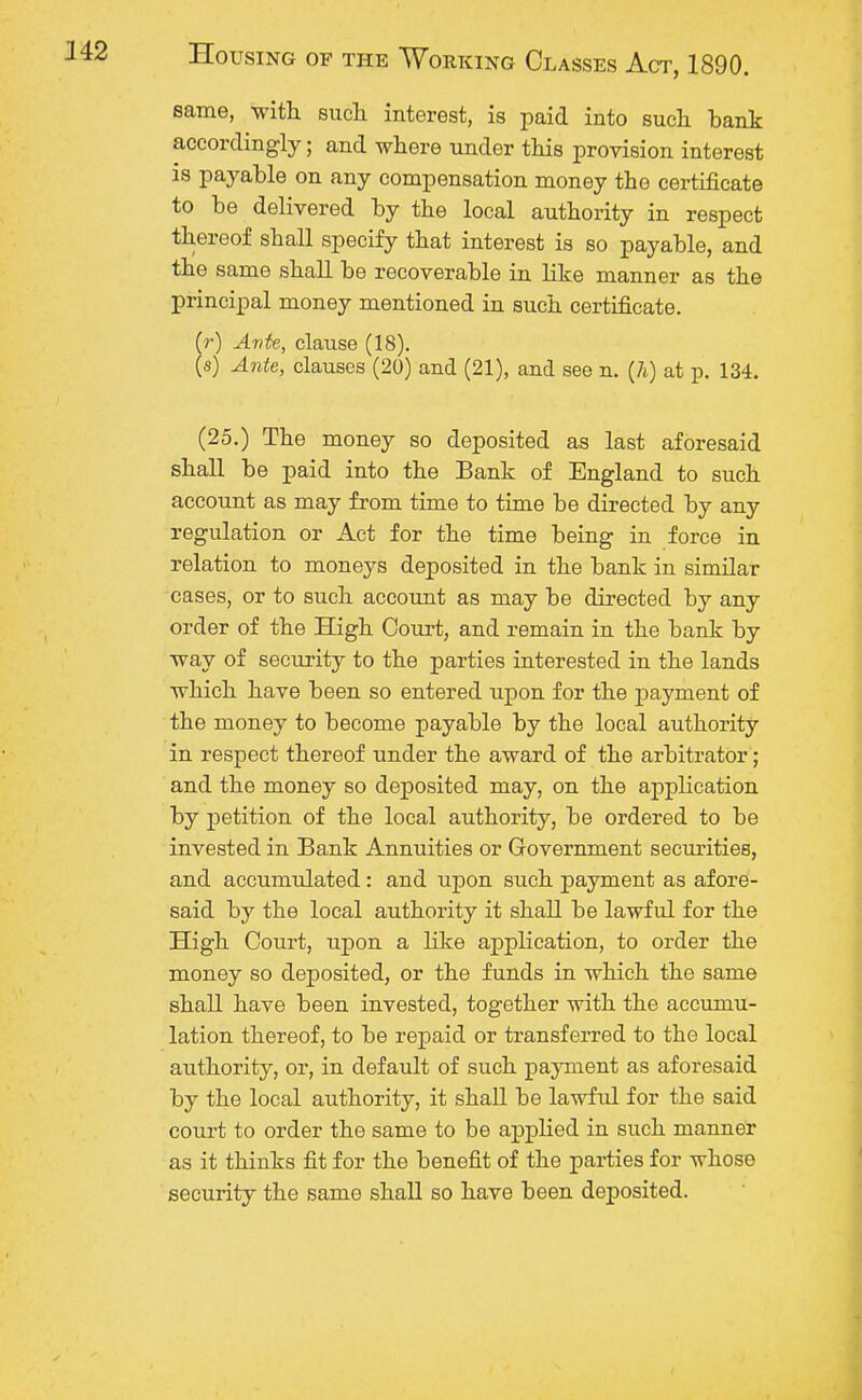 same, with such interest, is paid into such, bank accordingly; and where under this provision interest is payable on any compensation money the certificate to be delivered by the local authority in respect thereof shall specify that interest is so payable, and the same shall be recoverable in like manner as the principal money mentioned in such certificate. (r) Ante, clause (18). (s) Ante, clauses (20) and (21), and see n. (7i) at p. 134. (25.) The money so deposited as last aforesaid shall be paid into the Bank of England to such account as may from time to time be directed by any regulation or Act for the time being in force in relation to moneys deposited in the bank in similar cases, or to such account as may be directed by any order of the High Court, and remain in the bank by way of security to the parties interested in the lands which have been so entered upon for the payment of the money to become payable by the local authority in respect thereof under the award of the arbitrator; and the money so deposited may, on the application by petition of the local authority, be ordered to be invested in Bank Annuities or Government securities, and accumulated: and upon such payment as afore- said by the local authority it shall be lawful for the High Court, upon a like application, to order the money so deposited, or the funds in which the same shall have been invested, together with the accumu- lation thereof, to be repaid or transferred to the local authority, or, in default of such payment as aforesaid by the local authority, it shall be lawful for the said court to order the same to be applied in such manner as it thinks fit for the benefit of the parties for whose security the same shall so have been deposited.
