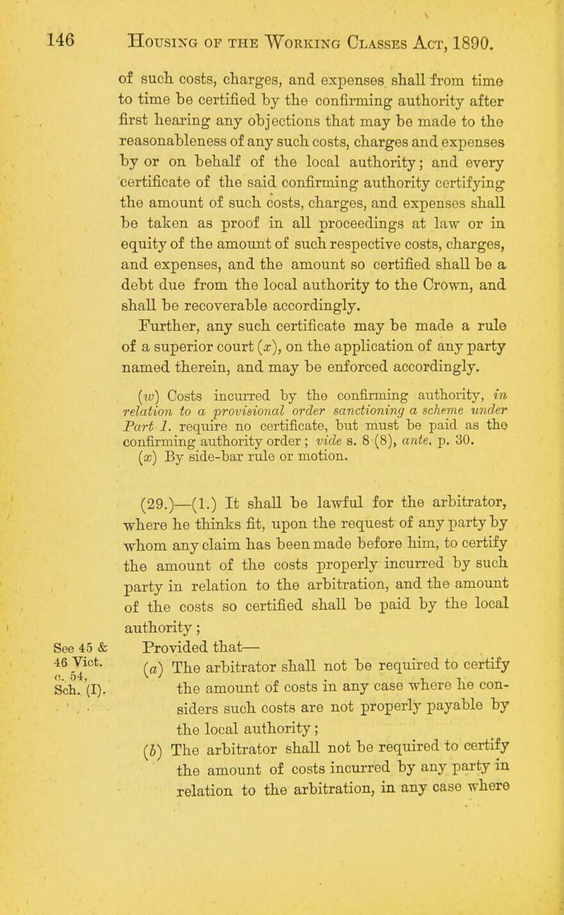 of such costs, charges, and expenses shall from time to time be certified by the confirming authority after first hearing any objections that may be made to the reasonableness of any such costs, charges and expenses by or on behalf of the local authority; and every certificate of the said confirming authority certifying the amount of such costs, charges, and expenses shall be taken as proof in all proceedings at law or in equity of the amount of such respective costs, charges, and expenses, and the amount so certified shall be a debt due from the local authority to the Crown, and shall be recoverable accordingly. Further, any such certificate may be made a rule of a superior court (x), on the application of any party named therein, and may be enforced accordingly. (w) Costs incurred by the confirming authority, in relation to a provisional order sanctioning a scheme under Part 1. require no certificate, but must be paid as the confirming authority order; vide s. 8 (8), ante. p. 30. (cc) By side-bar rule or motion. (29.)—(1.) It shall be lawful for the arbitrator, where he thinks fit, upon the request of any party by whom any claim has been made before him, to certify the amount of the costs properly incurred by such party in relation to the arbitration, and the amount of the costs so certified shall be paid by the local authority; Provided that— (a) The arbitrator shall not be required to certify the amount of costs in any case where he con- siders such costs are not properly payable by the local authority; (5) The arbitrator shall not be required to certify the amount of costs incurred by any party in relation to the arbitration, in any case where See 45 & 46 Vict, c. 54, Sch. (I).