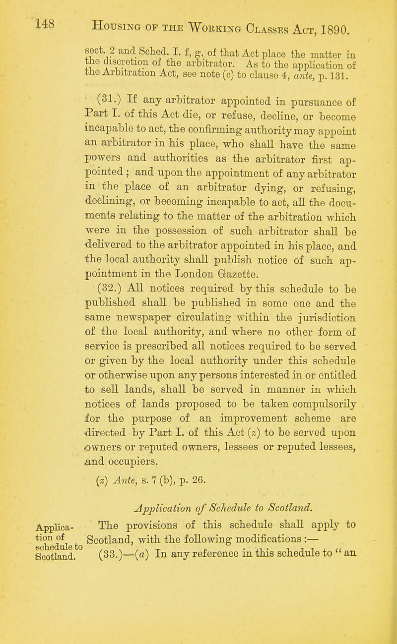 sect. 2 and Sched. I. f, g, of that Act place the matter in the discretion of the arbitrator. As to the application of the Arbitration Act, see note (c) to clause 4, ante, p. 131. (31.) If any arbitrator appointed in pursuance of Part I. of this Act die, or refuse, decline, or become incapable to act, the confirming authority may appoint an arbitrator in his place, who shall have the same powers and authorities as the arbitrator first ap- pointed ; and upon the appointment of any arbitrator in the place of an arbitrator dying, or refusing, declining, or becoming incapable to act, all the docu- ments relating to the matter of the arbitration which were in the possession of such arbitrator shall be delivered to the arbitrator appointed in his place, and the local authority shall publish notice of such ap- pointment in the London Gazette. (32.) All notices required by this schedule to be published shall be published in some one and the same newspaper circulating within the jurisdiction of the local authority, and where no other form of service is prescribed all notices required to be served or given by the local authority under this schedule or otherwise upon any persons interested in or entitled to sell lands, shall be served in manner in which notices of lands proposed to be taken compulsorily for the purpose of an improvement scheme are ■directed by Part I. of this Act (s) to be served upon owners or reputed owners, lessees or reputed lessees, and occupiers. (z) Ante, s. 7 (b), p. 26. Application of Schedule to Scotland. Applica- The provisions of this schedule shall apply to ^iTduleto Scotland, w*tk the following modifications :— Scotland. (33.)—(a) In any reference in this schedule to  an