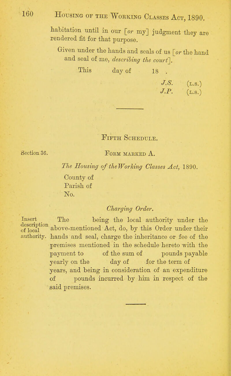 habitation until in our [or my] judgment they are rendered fit for that purpose. Given under the hands and seals of us [or the hand and seal of me, describing the court]. This day of 18 . J.S. (l.s.) J.P. (L.S.) Fifth Schedule. Section 36. Form MARKED A. The Housing of the Wording Classes Act, 1890. County of Parish of No. Charging Order. Insert The being the local authority under the of local*1011 above-mentioned Act, do, by this Order under their authority, bands and seal, charge the inheritance or fee of the premises mentioned in the schedule hereto with the payment to of the sum of pounds payable yearly on the day of for the term of years, and being in consideration of an expenditure of pounds incurred by him in respect of the said premises.