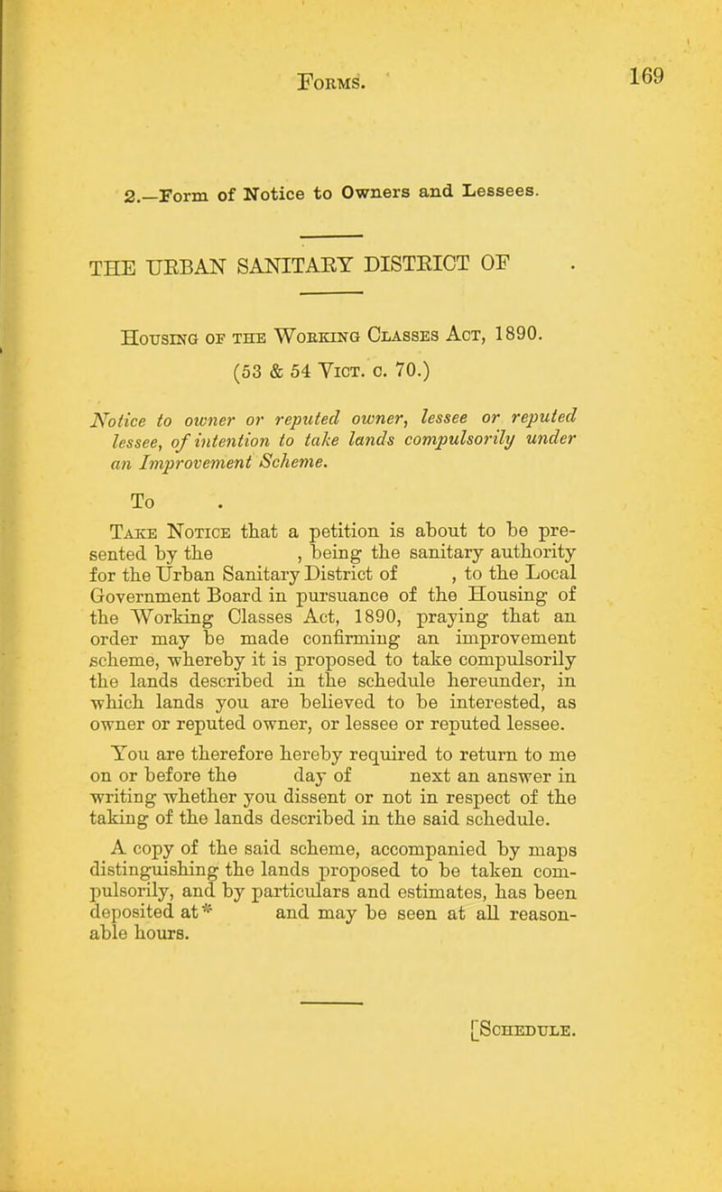 2.—Form of Notice to Owners and Lessees. THE UEBAN SANITAKY DISTEICT OF Housing of the Working Classes Act, 1890. (53 & 54 Vict. c. 70.) Notice to owner or reputed owner, lessee or reputed lessee, of intention to take lands compulsorily under an Improvement Scheme. To Take Notice that a petition is about to be pre- sented by the , being the sanitary authority for the Urban Sanitary District of , to the Local Government Board in pursuance of the Housing of the Working Classes Act, 1890, praying that an order may be made confirming an improvement scheme, -whereby it is proposed to take compulsorily the lands described in the schedule hereunder, in which lands you are believed to be interested, as owner or reputed owner, or lessee or reputed lessee. You are therefore hereby required to return to me on or before the day of next an answer in ■writing whether you dissent or not in respect of the taking of the lands described in the said schedule. A copy of the said scheme, accompanied by maps distinguishing the lands proposed to be taken com- pulsorily, and by particulars and estimates, has been deposited at* and may be seen at all reason- able hours. Schedule.