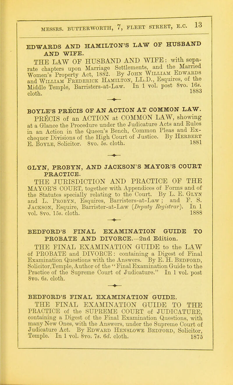 EDWARDS AND HAMILTON'S LAW OF HUSBAND AND WIFE. THE LAW OF HUSBAND AND WIFE: with sepa- rate chapters upon Marriage Settlements, and the Married Women's Property Act, 1882. By John William_ Edwards and William Frederick Hamilton, L.L.D., Esquires, ol the Middle Temple, Barristers-at-Law. In 1 vol. post 8vo. 16s. cloth. 1883 BOYLE'S PRECIS OF AN ACTION AT COMMON LAW. PRECIS of an ACTION at COMMON LAW, showing at a Glance the Procedure under the Judicature Acts and Rules in an Action in the Queen's Bench, Common Pleas and Ex- chequer Divisions of the High Court of Justice. By Herbert E. Boyle, Solicitor. 8vo. 5s. cloth. 1881 GLYN, PROBYN, AND JACKSON'S MAYOR'S COURT PRACTICE. THE JURISDICTION AND PRACTICE OF THE MAYOR'S COURT, together with Appendices of Forms and of the Statutes specially relating to the Court. By L. E. Glyn and L. Probyn, Esquires, Barristers-at-Law; and F. S. Jackson, Esquire, Barrister-at-Law {Deputy Registrar), In 1 vol. Svo. 15s. cloth. 1888 BEDFORD'S FINAL EXAMINATION GUIDE TO PROBATE AND DIVORCE.—2nd Edition. THE FINAL EXAMINATION GUIDE to the LAW of PROBATE and DIVORCE: containing a Digest of Final Examination Questions with the Answers. By E. H. Bedford, Solicitor,Temple, Author of the  Final Examination Guide to the Practice of the Supreme Court of Judicature. In 1 vol. post 8vo. 6s. cloth. BEDFORD'S FINAL EXAMINATION GUIDE. THE FINAL EXAMINATION GUIDE TO THE PRACTICE of the SUPREME COURT of JUDICATURE, containing a Digest of the Final Examination Questions, with many New Ones, with the Answers, under the Supreme Court of Judicature Act. By Edward Henslowe Bedford, Solicitor,