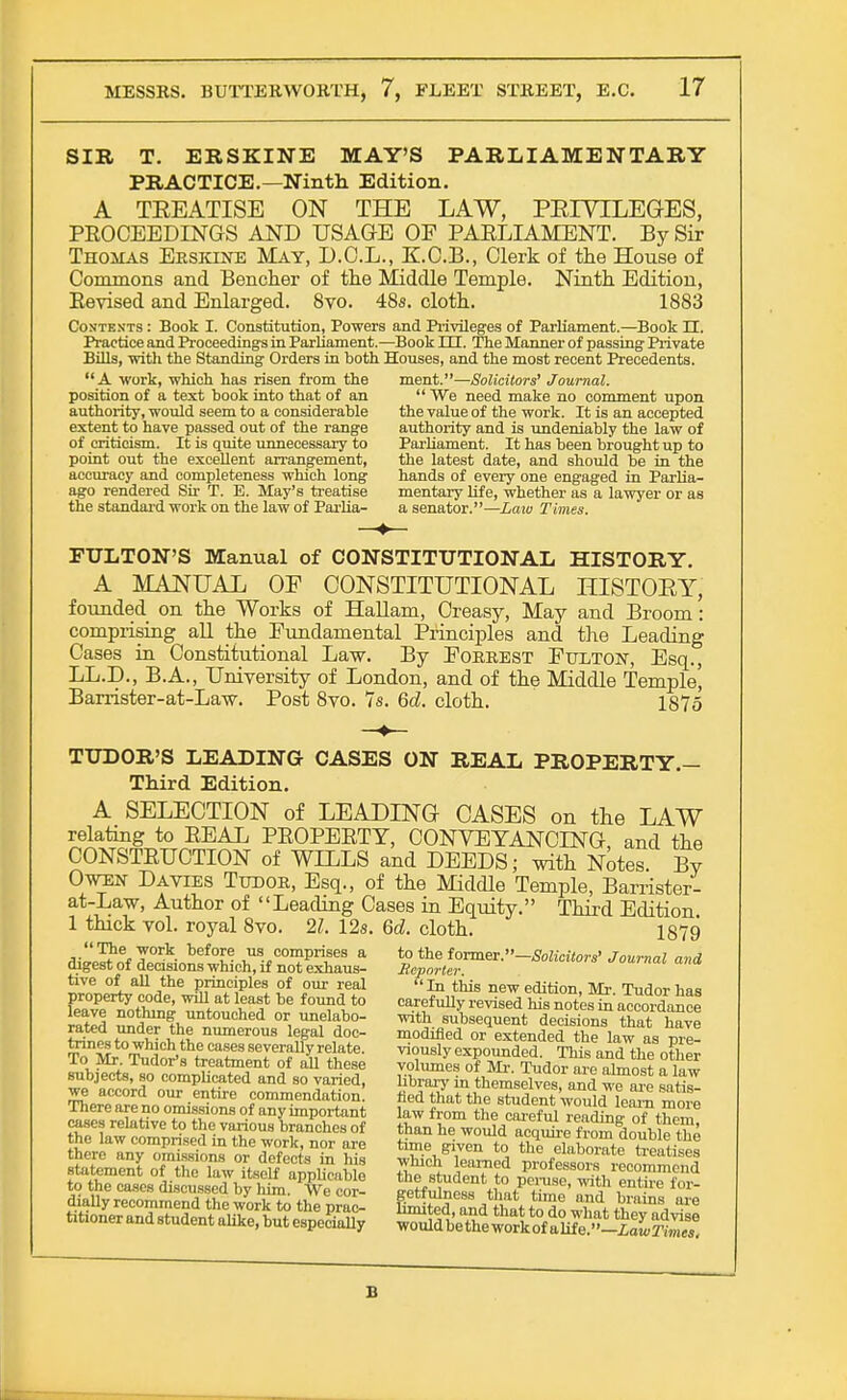SIR T. ERSKINE MAY'S PARLIAMENTARY PRACTICE.—Ninth Edition. A TEEATISE ON THE LAW, PEIYILEGES, PROCEEDINGS AND USAGE OF PARLIAMENT. By Sir Thomas Erskine May, D.O.L., K.C.B., Clerk of the House of Commons and Bencher of the Middle Temple. Ninth Edition, Eevised and Enlarged. 8vo. 48s. cloth. 1883 Contents : Book I. Constitution, Powers and Privileges of Parliament.—Book H. Practice and Proceedings in Parliament.—Book m. The Manner of passing Private Bills, -with the Standing Orders in both Houses, and the most recent Precedents. A work, which has risen from the ment.—Solicitors' Journal. position of a text book into that of an We need make no comment upon authority, would seem to a considerable the value of the work. It is an accepted extent to have passed out of the range authority and is undeniably the law of of criticism. It is quite unnecessary to Parliament. It has been brought up to point out the excellent arrangement, the latest date, and should be in the accuracy and completeness which long hands of every one engaged in Parlia- ago rendered Sir T. E. May's treatise mentary life, whether as a lawyer or as the standard work on the law of Parlia- a senator.—Law Times. FULTON'S Manual of CONSTITUTIONAL HISTORY. A MANUAL OF CONSTITUTIONAL HISTOEY, founded on the Works of Hallam, Creasy, May and Broom: comprising all the Fundamental Principles and the Leading Cases in Constitutional Law. By Forrest Fulton, Esq., LL.D., B.A., University of London, and of the Middle Temple' Barrister-at-Law. Post 8vo. 7s. 6d. cloth. 1875 TUDOR'S LEADING CASES ON REAL PROPERTY.- Third Edition. A SELECTION of LEADING CASES on the LAW relating to REAL PROPERTY, CONVEYANCING, and the CONSTRUCTION of WILLS and DEEDS; with Notes By Owen Dayies Tudor, Esq., of the Middle Temple, Barrister- at-Law, Author of Leading Cases in Equity. Third Edition 1 thick vol. royal Svo. 21. 12s. 6d. cloth. 1879 Ai23^f I0* hei°le- ™. comprises a to the former.—Solicitors' Journal and digest of decisions which, if not exhaus- Reporter tive of all the principles of our real In this new edition. Mr Tudor has Eftft ^ at Veaf be f0TLto carefuUy revised Cnotesln a^ordauce leave nothing untouched or unelabo- with subsequent decisions that have SSL™^ numerous ten* doc- modified or extended the law as vrl- MtSstrZZ^rfVf^ exP0U^ed. This and the other lniaor^s treatment of all these volumes of Mr. Tudor are almost n l™ subjects, so complicated and so varied, library in themsdves and wTare tatZ TW^4 °Ur -et,re c°mmendation' fled that the student would leam more ^ere are no omissions of anyimportant law from the careful reaZw^th™ cases relative to the various branches of than he would acquL f rZ double the It