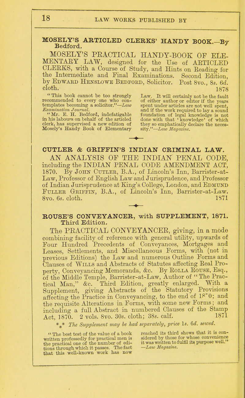 MOSELY'S ARTICLED CLERKS' HANDY BOOK.—By Bedford. * MOSELY'S PEACTICAL HANDY-BOOK OF ELE- MENTARY LAW, designed for the Use of AETICLED CLEBKS, with a Course of Study, and Hints on Reading for the Intel-mediate and Final Examinations. Second Edition, by Edtvard Henslowe Bedford, Solicitor. Post 8vo., 8s. 6d. cloth. 1878  This book cannot be too strongly Law. It will certainly not be the fault recommended to every one who con- of either author or editor if the years templates becoming a solicitor.—Law spent under articles are not well spent, Examination Journal. and if the work required to lay a sound Mr. E. H. Bedford, indefatigable foundation of legal knowledge is not in his labours on behalf of the articled done with that ' knowledge' of which clerk, has supervised a new edition of they so emphatically declare the neces- Mosely's Handy Book of Elementary sity.—Law Magazine. CUTLER & GRIFFIN'S INDIAN CRIMINAL LAW. AN ANALYSIS OF THE INDIAN PENAL CODE, including the INDIAN PENAL CODE AMENDMENT ACT, 1870. By John Cutler, B.A., of Lincoln's Inn, Barrister-at- Law, Professor of English Law and Jurisprudence, and Professor of Indian Jurisprudence at King's College, London, and Edmund Fuller Griffin, B.A., of Lincoln's Inn, Barrister-at-Law. 8vo. 6s. cloth. 1371 ROUSE'S CONVEYANCER, with SUPPLEMENT, 1871. Third Edition. The PEACTICAL CONVEYANCEE, giving, in a mode combining facility of reference with general utility, upwards of Four Hundred Precedents of Conveyances, Mortgages and Leases, Settlements, and Miscellaneous Forms, with (not in previous Editions) the Law and numerous Outline Forms and Clauses of Wills and Abstracts of Statutes affecting Eeal Pro- perty, Conveyancing Memoranda, &c. By Eolla Bouse, Esq., of the Mddle Temple, Barrister-at-Law, Author of  The Prac- tical Man, &c. Third Edition, greatly enlarged. With a Supplement, giving Abstracts of the Statutory Provisions affecting the Practice in Conveyancing, to the end of 1P0; and the requisite Alterations in Forms, with some new Forms; and including a full Abstract in numbered Clauses of the Stamp Act, 1870. 2 vols. 8vo. 30s. cloth; 38s. calf. 1871 *#* The Supplement may be had separately, price Is. 6d. sewed.  The best test of the value of a book reached its third shows that it is con- written professedly for practical men is sidered by those for whose convenience the practical one of the number of edi- it was written to fulfil its purpose well, tions through which it passes. The fact — Law Magazine. that this well-known work has now