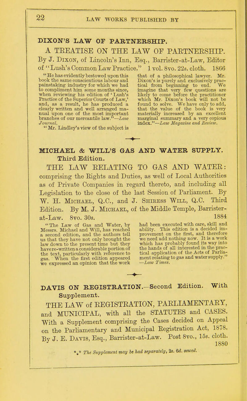 DIXON'S LAW OP PARTNERSHIP. A TEEATISE ON THE LAW OF PARTNERSHIP. By J. Dixon, of Lincoln's Inn, Esq., Barrister-at-Law, Editor of Lush's Common Law Practice. 1 vol. 8vo. 22s. cloth. 1866 He has evidently bestowed upon this that of a philosophical lawyer. Mr. book the same conscientious labour and Dixon's is purely and exclusively prac- painstaking industry for which we had tical from beginning to end. We to compliment him some months since, imagine that very few questions are when reviewing his edition of ' Lush's likely to come before the practitioner Practice of the Superior Courts of Law,' which Mr. Dixon's book will not be and, as a result, he has produced a found to solve. We have only to add, clearly written and well arranged ma- that the value of the book is very nual upon one of the most important materially increased by an excellent branches of our mercantile law.—Law marginal summary and a very copious Journal. index.—Law Magazine and Review.  Mr. Lindley's view of the subject is MICHAEL & WILL'S GAS AND WATER SUPPLY. Third Edition. THE LAW RELATING- TO OAS AND WATER: comprising the Bights and Duties, as well of Local Authorities as of Private Companies in regard thereto, and including all Legislation to the close of the last Session of Parliament. By W. H. Michael, Q.C., and J. Shiress Will, Q.C. Third Edition. By M. J. Michael, of the Middle Temple, Barrister- at-Law. 8vo. 30s. 1884 The Law of Gas and Water, by had been executed with care, skill and Messrs. Michael and Will, has reached ability. This edition is a decided im- a second edition, and the authors tell provement on the first, and therefore us that they have not only brought the we need add nothing now. It is a work law down to the present time but they which has probably found its way into havere-writtenaconsiderable portion of the hands of all interested in the prac- the text, particularly with reference to tical application of the Acts of Parha- gas. When the first edition appeared ment relating to gas and water supply, we expressed an opinion that the work —Law Times. DAVIS ON REGISTRATION.—Second Edition. With Supplement. THE LAW of REGISTRATION, PARLIAMENTARY, and MUNICIPAL, with all the STATUTES and CASES. With a Supplement comprising the Cases decided on Appeal on the Parliamentary and Municipal Eegistration Act, 1878. Bv J E. Davis, Esq., Barrister-at-Law. Post 8vo., 15s. cloth. * 1S80 V The Supplement may be had separately, 2s. 6d. sewed.