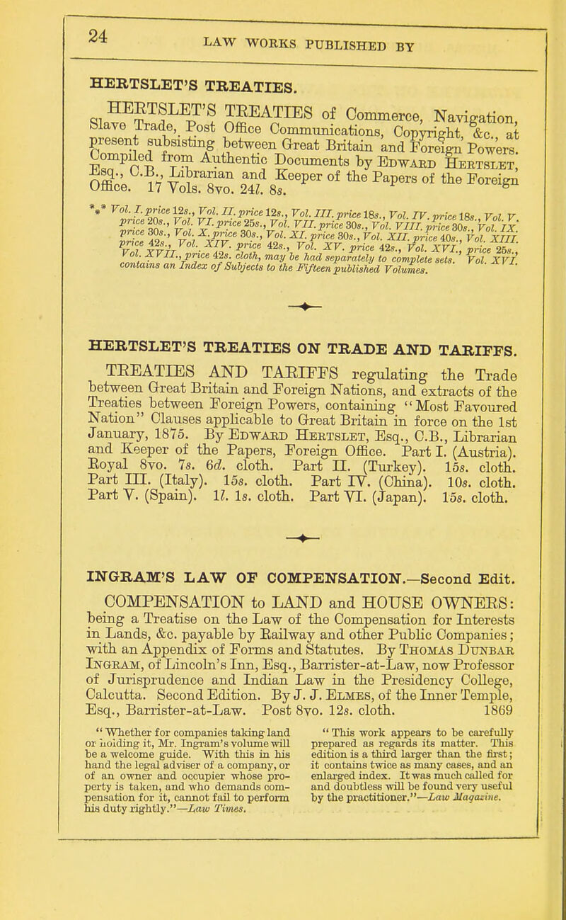 LAW WORKS PUBLISHED BY HERTSLET'S TREATIES. HEETSLET'S TEEATIES of Commerce, Navigation Slave Trade, Post Office Communications, Cop^ght fc at present subsisting between Great Britain and Foreign Powers. Compiled from Authentic Documents by Edward Hertslet, n$'' i V and Keeper of the Papers of the Foreign Office. 17 Vols. 8vo. 24Z. 8s. 8 V Fl^fa v3;' £?■ U- *>lice 12s-' ™- ST.18s., Vol. TV.price 18*., Frt V priceZOs., Vol. VI.pnce25s., Vol. VII.price30s., FoZ. F///.pWce307 Vol IX price 30s., FoZ. X.price 30s., FoJ. X/. ^ce 30s., Vol. XII pric,40s Vol' XIIT Vol XVII. price 42s cloth, may be had separately to complete sets. Vol XVI contains an Index of Subjects to the Fifteen published Volumes. rol*vl' HERTSLET'S TREATIES ON TRADE AND TARIFFS. TEEATIES AND TAEIEES regulating the Trade between Great Britain and Foreign Nations, and extracts of the Treaties between Foreign Powers, containing Most Favoured Nation Clauses applicable to Great Britain in force on the 1st January, 1875. By Edward Hertslet, Esq., C.B., Librarian and Keeper of the Papers, Foreign Office. Part I. (Austria). Eoyal 8vo. 7s. 6d. cloth. Part H. (Turkey). 15s. cloth. Part HE. (Italy). 15s. cloth. Part IV. (China). 10s. cloth. Part V. (Spain). 11. Is. cloth. Part VI. (Japan). 15s. cloth. INGRAM'S LAW OF COMPENSATION.—Second Edit. COMPENSATION to LAND and HOUSE OWNERS: being a Treatise on the Law of the Compensation for Interests in Lands, &c. payable by Bailway and other Public Companies; with an Appendix of Forms and Statutes. By Thomas Dunbar Ingram, of Lincoln's Inn, Esq., Barrister-at-Law, now Professor of Jurisprudence and Indian Law in the Presidency College, Calcutta. Second Edition. By J. J. Elmes, of the Inner Temple, Esq., Barrister-at-Law. Post 8vo. 12s. cloth. 1869  Whether for companies taking land or holding it, Mr. Ingram's volume will be a welcome guide. With this in his hand the legal adviser of a company, or of an owner and occupier whose pro- perty is taken, and who demands com- pensation for it, cannot fail to perform his duty rightly.—Law Times.  This work appears to be carefully- prepared as regards its matter. This edition is a third larger than the first; it contains twice as many cases, and an enlarged index. It was much called for and doubtless will be found veiy useful by the practitioner.—Law Magazine.