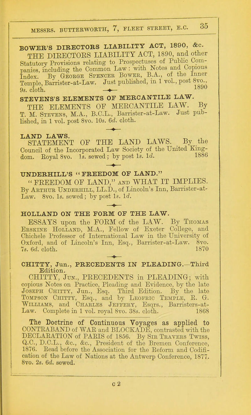 BOWER'S DIRECTORS LIABILITY ACT, 1890, &c. THE DIEECTOES LIABILITY ACT, 1890, and other Statutory Provisions relating to Prospectuses of Public Com- panies, including the Common Law: with Notes and Copious Index. By George Spencer Bower, B.A., of the Inner Temple, Barrister-at-Law. Just published, in 1 vol., post 8vo., 9s. cloth. 1890 STEVENS'S ELEMENTS OF MERCANTILE LAW. THE ELEMENTS OE MEECANTILE LAW. By T. M. Stevens, M.A., B.C.L., Barrister-at-Law. Just pub- lished, in 1 vol. post 8vo. 10s. 6d. cloth. LAND LAWS. _ STATEMENT OF THE LAND LAWS. By the Council of the Incorporated Law Society of the United King- dom. Eoyal 8vo. Is. sewed; by post Is. Id. 1886 UNDERBILL'S FREEDOM OF LAND. EEEEDOM OE LAND, and WHAT IT IMPLIES. By Arthur Underhill, LL.D., of Lincoln's Inn, Barrister-at- Law. 8vo. Is. sewed; by post Is. Id. HOLLAND ON THE FORM OF THE LAW. ESSAYS upon the EOEM of the LAW. By Thomas Ersktne Holland, M.A., Fellow of Exeter College, and Chichele Professor of International Law in the University of Oxford, and of Lincoln's Inn, Esq., Barrister-at-Law. 8vo. 7s. 6d. cloth. 1870 CHITTY, Jun., PRECEDENTS IN PLEADING.—Third Edition. CHITTY, Jun., PEECEDENTS in PLEADING; with copious Notes on Practice, Pleading and Evidence, by the late Joseph Chitty, Jun., Esq. Third Edition. By the late Tompson Chitty, Esq., and by Leopric Temple, B. G. Williams, and Charles Jeffery, Esqrs., Barristers-at- Law. Complete in 1 vol. royal 8vo. 38s. cloth. 1868 The Doctrine of Continuous Voyages as applied to CONTRABAND of WAR and BLOCKADE, contrasted with the DECLARATION of PARIS of 1856. By Sir Travers Twiss, Q.C., D.C.L., &c, &c, President of the Bremen Conference, 1876. Read before the Association for the Reform and Codifi- cation of the Law of Nations at the Antwerp Conference, 1877. 8vo. 2s. 6d. sewed. C2