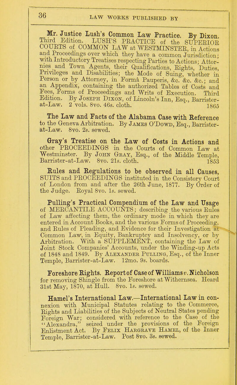 Mr. Justice Lush's Common Law Practice. By Dixon Third Edition. LUSH'S PEACTICE of the SUPERIOR COURTS of COMMON LAW at WESTMINSTER, in Actions and Proceedings over which they have a common Jurisdiction; with Introductory Treatises respecting Parties to Actions; Attor- nies and Town Agents, their Qualifications, Rights, Duties, Privileges and Disabilities; the Mode of Suing, whether in Person or by Attorney, in Forma Pauperis, &c. &c. &c; and an Appendix, containing the authorized Tables of Costs and Fees, Forms of Proceedings and Writs of Execution. Third Edition. By Joseph Dixon, of Lincoln's Inn, Esq., Barrister- at-Law. 2 vols. 8vo. 46s. cloth. 1865 The Law and Facts of the Alabama Case with Reference to the Geneva Arbitration. By James O'Dowd, Esq., Barrister- at-Law. 8vo. 2s. sewed. Gray's Treatise on the Law of Costs in Actions and other PROCEEDINGS in the Courts of Common Law at Westminster. By John Gbay, Esq., of the Middle Temple, Barrister-at-Law. 8vo. 21s. cloth. 1853 Rules and Regulations to be observed in all Causes, SUITS and PROCEEDINGS instituted in the Consistory Court of London from and after the 26th June, 1877. By Order of the Judge. Royal 8vo. Is. sewed. Pulling's Practical Compendium of the Law and Usage of MERCANTILE ACCOUNTS; describing the various Rules of Law affecting them, the ordinary mode in which they are entered in Account Books, and the various Forms of Proceeding, and Rules of Pleading, and Evidence for their Investigation at Common Law, in Equity, Bankruptcy and Insolvency, or by Arbitration. With a SUPPLEMENT, containing the Law of Joint Stock Companies' Accounts, under the Winding-up Acts of 1848 and 1849. By Alexander Pulling, Esq., of the Inner Temple, Barrister-at-Law. 12mo. 9s. boards. Foreshore Rights. Report of Case of Williams v. Nicholson for removing Shingle from the Foreshore at Withernsea. Heard 31st May, 1870, at Hull. 8vo. Is. sewed. Hamel's International Law.—International Law in con- nexion with Municipal Statutes relating to the Commerce, Rights and Liabilities of the Subjects of Neutral States pending Foreign War; considered with reference to the Case of the Alexandra, seized under the provisions of the Foreign Enlistment Act. By Felix Hargbave Hamel, of the Inner Temple, Barrister-at-Law. Post 8vo. 3s. sewed.