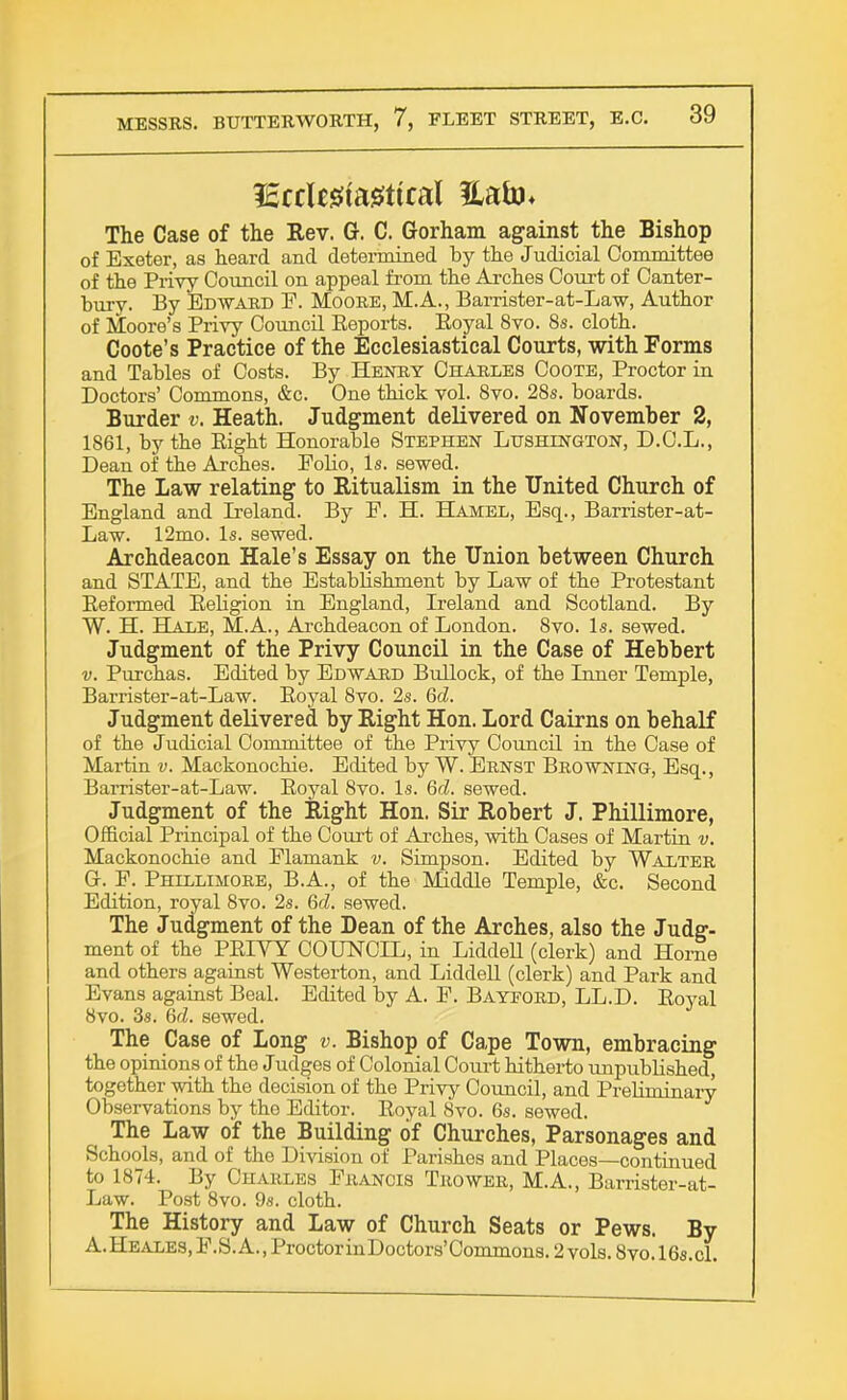 The Case of the Rev. G-. C. Gorham against the Bishop of Exeter, as heard and determined by the Judicial Committee of the Privy Council on appeal from the Arches Court of Canter- bury. By Edward F. Moore, M.A., Barrister-at-Law, Author of Moore's Privy Council Eeports. Eoyal 8vo. 8s. cloth. Coote's Practice of the Ecclesiastical Courts, with Forms and Tables of Costs. By Henry Charles Coote, Proctor in Doctors' Commons, &c. One thick vol. 8vo. 28s. boards. Burder v. Heath. Judgment delivered on November 2, 1861, by the Eight Honorable Stephen Lushington, D.C.L., Dean of the Arches. Eolio, Is. sewed. The Law relating to Ritualism in the United Church of England and Ireland. By F. H. Hamel, Esq., Barrister-at- Law. 12mo. Is. sewed. Archdeacon Hale's Essay on the Union between Church and STATE, and the Establishment by Law of the Protestant Eeformed Eebgion in England, Ireland and Scotland. By W. H. Hale, M.A., Archdeacon of London. 8vo. Is. sewed. Judgment of the Privy Council in the Case of Hebbert v. Purchas. Edited by Edward Bullock, of the Inner Temple, Barrister-at-Law. Eoyal 8vo. 2s. Qd. Judgment delivered by Right Hon. Lord Cairns on behalf of the Judicial Committee of the Privy Council in the Case of Martin v. Mackonochie. Edited by W. Ernst Browning, Esq., Barrister-at-Law. Eoyal 8vo. Is. Qd. sewed. Judgment of the Right Hon. Sir Robert J. Phillimore, Official Principal of the Court of Arches, with Cases of Martin v. Mackonochie and Elamank v. Simpson. Edited by Walter GL F. Phillimore, B.A., of the Middle Temple, &c. Second Edition, royal 8vo. 2s. Qd. sewed. The Judgment of the Dean of the Arches, also the Judg- ment of the PEIYY COUNCIL, in Liddell (clerk) and Home and others against Westerton, and Liddell (clerk) and Park and Evans against Beal. Edited by A. E. Bayford, LL.D. Eoyal 8vo. 3s. Qd. sewed. The Case of Long v. Bishop of Cape Town, embracing the opinions of the Judges of Colonial Court hitherto unpublished, together with the decision of the Privy Council, and Prebminary Observations by tho Editor. Eoyal 8vo. 6s. sewed. The Law of the Building of Churches, Parsonages and Schools, and of the Division of Parishes and Places—continued to 1874. By Charles Francis Thower, M.A., Barrister-at- Law. Post 8vo. 9s. cloth. The History and Law of Church Seats or Pews. By A.HEALES,F.S.A.,ProctorinDoctors'Commons.2vols.8vo.l6s.cl.