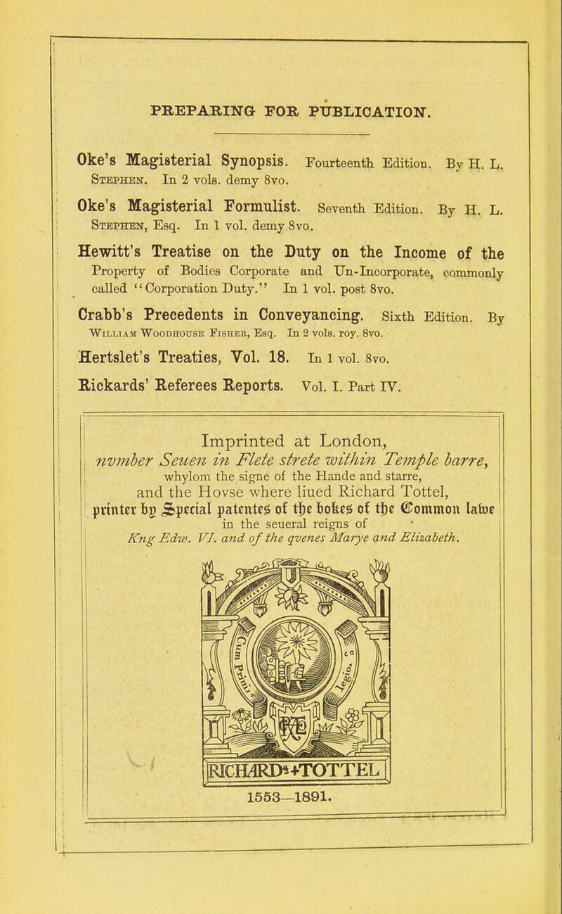 PREPARING FOR PUBLICATION. Oke's Magisterial Synopsis. Fourteenth Edition. By H. L. Stephen. In 2 vols, demy 8vo. Oke's Magisterial Formillist. Seventh Edition. By H. L. Stephen, Esq. In 1 vol. demy 8vo. Hewitt's Treatise on the Duty on the Income of the Property of Bodies Corporate and Un-Incorporate, commonly called Corporation Duty. In 1 vol. post 8vo. Crabb's Precedents in Conveyancing. Sixth Edition. By William Woodhodse Fisher, Esq. In 2 vols. roy. 8vo. Hertslet's Treaties, Vol. 18. In l vol. 8vo. Kickards' Referees Reports. Vol. I. Part rv. Imprinted at London, nvmber Seuen in Flete strete within Temple barre, whylom the signe of the Hande and starre, and the Hovse where liued Richard Tottel, printer bg j&pectal patentee of the bo&ess of the ©ommon lafoe in the seueral reigns of Kng Edw. VI. and of the qvenes Marye and Elizabeth. |RICH4RD*+TOTTEL 1 1553—1891.