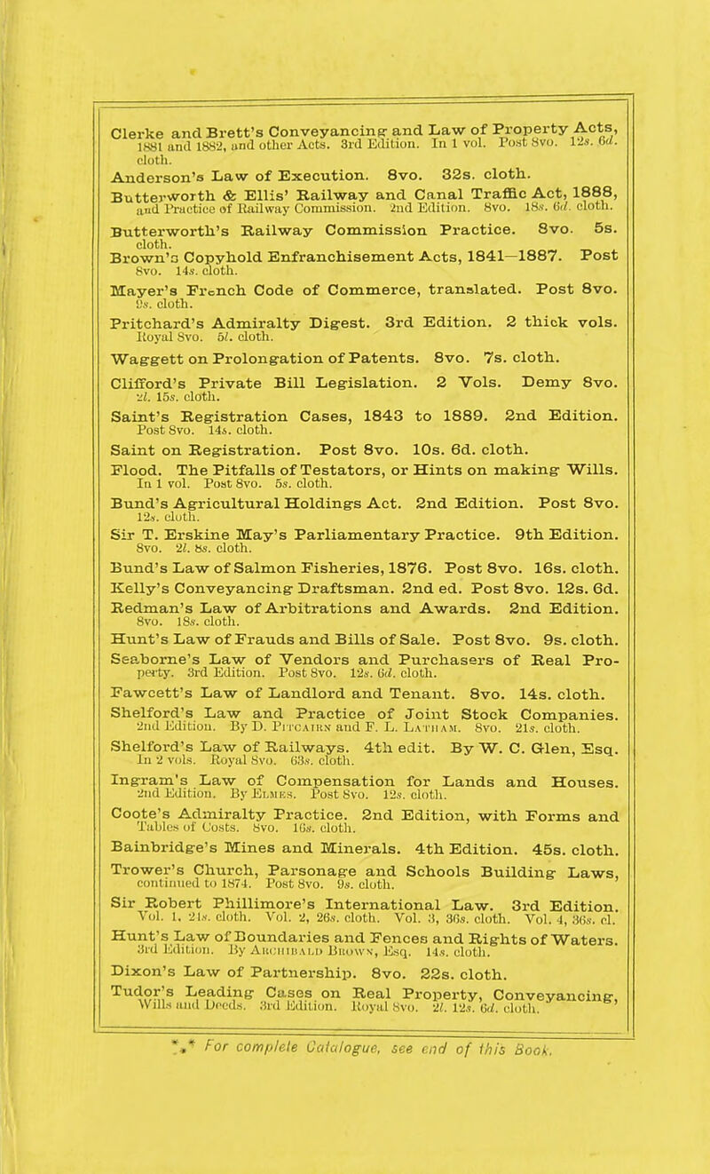 Clerke and Brett's Conveyancing- and Law of Property Acts, 1881 arid 1882, and other Acts. 3rd Edition. In 1 vol. Post 8vo. 12s. 6d. cloth. Anderson's Law of Execution. 8vo. 32s. cloth. Butterworth & Ellis' Railway and Canal Traffic Act, 1888, and Practice of Railway Commission. 2nd Edition. 8vo. 18s. &l. cloth. Butterworth's Railway Commission Practice. 8vo. 5s. cloth. Brown's Copyhold Enfranchisement Acts, 1841—1887. Post 8vo. 14s. cloth. Mayer's French Code of Commerce, translated. Post 8vo. Ss. cloth. Pritchard's Admiralty Digest. 3rd Edition. 2 thick vols. Iioyal Svo. 51. cloth. Waggett on Prolongation of Patents. 8vo. 7s. cloth. Clifford's Private Bill Legislation. 2 Vols. Demy 8vo. •d. 15s. cloth. Saint's Registration Cases, 1843 to 1889. 2nd Edition. Post Svo. 14s. cloth. Saint on Registration. Post 8vo. 10s. 6d. cloth. Flood. The Pitfalls of Testators, or Hints on making Wills. In 1 vol. Post 8vo. 5s. cloth. Bund's Agricultural Holdings Act. 2nd Edition. Post 8vo. 12s. cloth. Sir T. Erskine May's Parliamentary Practice. 9th Edition. Svo. 21. 8s. cloth. Bund's Law of Salmon Fisheries, 1876. Post 8vo. 16s. cloth. Kelly's Conveyancing Draftsman. 2nd ed. Post 8vo. 12s. 6d. Redman's Law of Arbitrations and Awards. 2nd Edition. 8vo. 18s. cloth. Hunt's Law of Frauds and Bills of Sale. Post 8vo. 9s. cloth. Seaborne's Law of Vendors and Purchasers of Real Pro- perty. 3rd Edition. Post Svo. 12s. ISd. cloth. Fawcett's Law of Landlord and Tenant. 8vo. 14s. cloth. Shelford's Law and Practice of Joint Stock Companies. 2nd Edition. By D. Pitcairn and F. L. Latham. 8vo. 21s. cloth. Shelford's Law of Railways. 4th edit. By W. C. Glen, Esq. In 2 vols. Royal Svo. 63s. cloth. Ingram's Law of Compensation for Lands and Houses. 2nd Edition. ByELMES. Post Svo. 12s. cloth. Coote's Admiralty Practice. 2nd Edition, with Forms and Tables of Costs. Svo. 10s. cloth. Bainbridge's Mines and Minerals. 4th Edition. 45s. cloth. Trower's Church, Parsonage and Schools Building Laws, continued to 1874. Post Svo. 9s. cloth. Sir Robert Phillimore's International Law. 3rd Edition. Vol. 1. 21s. cloth. Vol. 2, 26s. cloth. Vol. 3, 36s. cloth. Vol. 4, 36s. cl. Hunt's Law of Boundaries and Fences and Rights of Waters. 3rd Edition. By Archibald Bbowx, Esq. 14s. cloth. Dixon's Law of Partnership. 8vo. 22s. cloth. Tu4°^s Leading Cases on Real Property, Conveyancing. Wills anil Deeds. 3rd Edition. Royal Svo. 21. 12s. 6d. cloth.