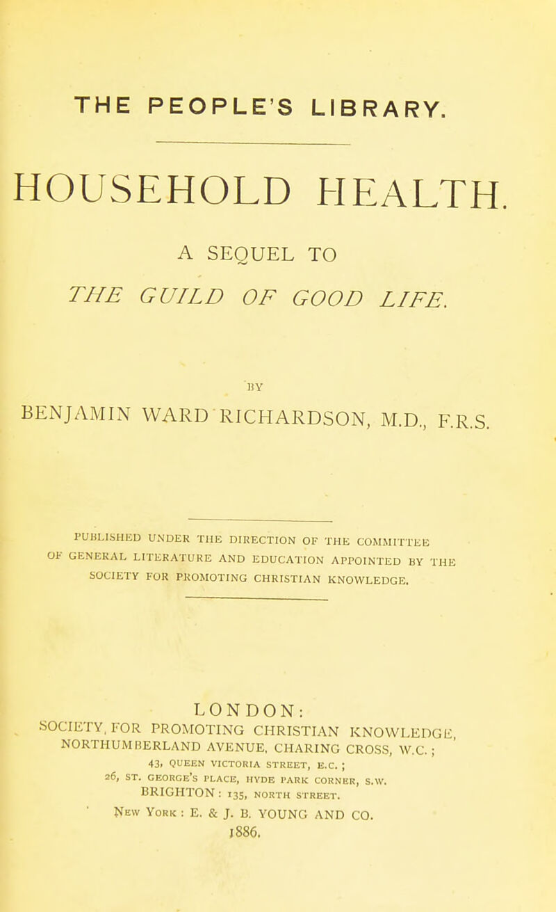 THE PEOPLE'S LIBRARY. HOUSEHOLD HEALTH. A SEQUEL TO THE GUILD OF GOOD LIFE. 'by BENJAMLN WARD RICHARDSON, M.D., RR.S. PUHLISHED UNDER THE DIRECTION OF THE COMMITTEE OF GENERAL LITERATURE AND EDUCATION APPOINTED BY THE SOCIETY FOR PROMOTING CHRISTIAN KNOWLEDGE. LONDON: SOCIETY, FOR PROMOTING CHRISTIAN KNOVVLEDGli, NORTHUMBERLAND AVENUE, CHARING CRO.SS, W.C. ; 43. QUEEN VICTORIA STREET, E.C. ; 26, ST. George's place, hvde park corner, s.w. BRIGHTON: 135, north street. New York ; E. & J. 13. YOUNG AND CO. J 886.